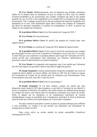 – 185 – 
M. Yves Nicolas. Malheureusement, nous ne disposons pas d’études statistiques 
fiables sur la manière dont les entreprises ont pris en compte le CICE, mais les cabinets 
d’experts-comptables et de commissaires aux comptes constatent que dans la très grande 
majorité des cas, le CICE a été comptabilisé sur le compte 649 en soustraction des charges 
de personnel. Cela s’explique en partie par le fait que la plupart des logiciels comptables sont 
paramétrés en ce sens. Cette information figure dans l’annexe des comptes de l’entreprise 
qui décrit les principes comptables, la manière de comptabiliser le CICE, et précise son 
impact sur les comptes de l’entreprise. 
M. le président Olivier Carré. Est-il fait mention de l’usage du CICE ? 
M. Yves Nicolas. Pas nécessairement. 
M. le président Olivier Carré. Ne serait-il pas prudent de l’inclure dans votre 
rapport annexe ? 
M. Yves Nicolas. La mention de l’usage du CICE dépend du logiciel utilisé. 
M. le président Olivier Carré. N’est-ce pas le travail du commissaire aux comptes 
que de protéger les tiers vis-à-vis de l’entreprise et l’entreprise vis-à-vis des tiers ? À ce titre, 
il serait utile que vous explicitiez en quelques phrases quel usage fait l’entreprise du CICE, 
surtout qu’elle doit communiquer cette information aux instances représentatives du 
personnel, conseil d’administration ou comité d’entreprise. 
M. Yves Nicolas. Je comprends votre argument, mais il me semble que l’utilisation 
du CICE doit figurer non pas dans l’annexe mais dans le rapport de gestion. 
M. Joseph Zorgniotti. Certains professionnels d’expertise comptable ont ouvert un 
compte de réserve dédiée. La réserve dédiée a été initiée en 1981 lors de l’entrée en vigueur 
de l’exonération de l’impôt sur les sociétés pour les entreprises qui réinvestissaient. Nous 
avions proposé cette piste, mais elle n’a pas été suivie. 
M. le président Olivier Carré. Savez-vous pourquoi ? 
M. Joseph Zorgniotti. Si j’ai bien compris, certains ont estimé que cette 
disposition aurait rendu le CICE plus complexe, ce qui allait à l’encontre de son objectif, à 
savoir sa simplicité d’utilisation. Par ailleurs, elle aurait instauré une différenciation puisque 
les comptes de réserve sont utilisés dans les entreprises constituées sous forme de société. 
Enfin, le rapport sur les entreprises et les entrepreneurs individuels de Laurent 
Grandguillaume évoque la possibilité pour l’entrepreneur individuel de faire la distinction 
entre les fonds qu’il utilise et les fonds propres qu’il laisse dans l’entreprise. 
Nos deux instances sont prêtes à mettre en place un groupe technique pour réfléchir 
à cette possibilité, en veillant à ne pas prendre une disposition qui dissuaderait les 
entrepreneurs d’utiliser le CICE. 
Nous avons relevé un certain nombre de points susceptibles d’améliorer 
techniquement le CICE. 
 