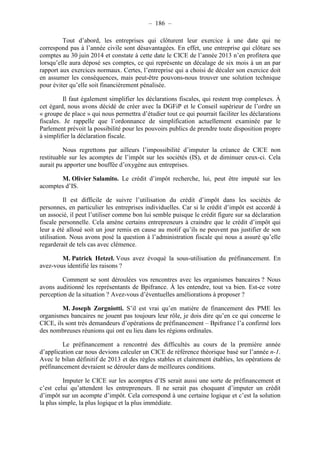– 186 – 
Tout d’abord, les entreprises qui clôturent leur exercice à une date qui ne 
correspond pas à l’année civile sont désavantagées. En effet, une entreprise qui clôture ses 
comptes au 30 juin 2014 et constate à cette date le CICE de l’année 2013 n’en profitera que 
lorsqu’elle aura déposé ses comptes, ce qui représente un décalage de six mois à un an par 
rapport aux exercices normaux. Certes, l’entreprise qui a choisi de décaler son exercice doit 
en assumer les conséquences, mais peut-être pouvons-nous trouver une solution technique 
pour éviter qu’elle soit financièrement pénalisée. 
Il faut également simplifier les déclarations fiscales, qui restent trop complexes. À 
cet égard, nous avons décidé de créer avec la DGFiP et le Conseil supérieur de l’ordre un 
« groupe de place » qui nous permettra d’étudier tout ce qui pourrait faciliter les déclarations 
fiscales. Je rappelle que l’ordonnance de simplification actuellement examinée par le 
Parlement prévoit la possibilité pour les pouvoirs publics de prendre toute disposition propre 
à simplifier la déclaration fiscale. 
Nous regrettons par ailleurs l’impossibilité d’imputer la créance de CICE non 
restituable sur les acomptes de l’impôt sur les sociétés (IS), et de diminuer ceux-ci. Cela 
aurait pu apporter une bouffée d’oxygène aux entreprises. 
M. Olivier Salamito. Le crédit d’impôt recherche, lui, peut être imputé sur les 
acomptes d’IS. 
Il est difficile de suivre l’utilisation du crédit d’impôt dans les sociétés de 
personnes, en particulier les entreprises individuelles. Car si le crédit d’impôt est accordé à 
un associé, il peut l’utiliser comme bon lui semble puisque le crédit figure sur sa déclaration 
fiscale personnelle. Cela amène certains entrepreneurs à craindre que le crédit d’impôt qui 
leur a été alloué soit un jour remis en cause au motif qu’ils ne peuvent pas justifier de son 
utilisation. Nous avons posé la question à l’administration fiscale qui nous a assuré qu’elle 
regarderait de tels cas avec clémence. 
M. Patrick Hetzel. Vous avez évoqué la sous-utilisation du préfinancement. En 
avez-vous identifié les raisons ? 
Comment se sont déroulées vos rencontres avec les organismes bancaires ? Nous 
avons auditionné les représentants de Bpifrance. À les entendre, tout va bien. Est-ce votre 
perception de la situation ? Avez-vous d’éventuelles améliorations à proposer ? 
M. Joseph Zorgniotti. S’il est vrai qu’en matière de financement des PME les 
organismes bancaires ne jouent pas toujours leur rôle, je dois dire qu’en ce qui concerne le 
CICE, ils sont très demandeurs d’opérations de préfinancement – Bpifrance l’a confirmé lors 
des nombreuses réunions qui ont eu lieu dans les régions ordinales. 
Le préfinancement a rencontré des difficultés au cours de la première année 
d’application car nous devions calculer un CICE de référence théorique basé sur l’année n-1. 
Avec le bilan définitif de 2013 et des règles stables et clairement établies, les opérations de 
préfinancement devraient se dérouler dans de meilleures conditions. 
Imputer le CICE sur les acomptes d’IS serait aussi une sorte de préfinancement et 
c’est celui qu’attendent les entrepreneurs. Il ne serait pas choquant d’imputer un crédit 
d’impôt sur un acompte d’impôt. Cela correspond à une certaine logique et c’est la solution 
la plus simple, la plus logique et la plus immédiate. 
 