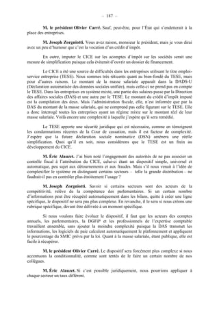 – 187 – 
M. le président Olivier Carré. Sauf, peut-être, pour l’État qui s’endetterait à la 
place des entreprises. 
M. Joseph Zorgniotti. Vous avez raison, monsieur le président, mais je vous dirai 
avec un peu d’humour que c’est la vocation d’un crédit d’impôt. 
En outre, imputer le CICE sur les acomptes d’impôt sur les sociétés serait une 
mesure de simplification puisque cela éviterait d’ouvrir un dossier de financement. 
Le CICE a été une source de difficultés dans les entreprises utilisant le titre emploi-service 
entreprise (TESE). Nous sommes très réticents quant au bien-fondé du TESE, mais 
pour d’autres raisons. Le montant de la masse salariale apparaît dans la DADS-U 
(Déclaration automatisée des données sociales unifiée), mais celle-ci ne prend pas en compte 
le TESE. Dans les entreprises en système mixte, une partie des salaires passe par la Direction 
des affaires sociales (DAS) et une autre par le TESE. Le montant du crédit d’impôt imputé 
est la compilation des deux. Mais l’administration fiscale, elle, n’est informée que par la 
DAS du montant de la masse salariale, qui ne comprend pas celle figurant sur le TESE. Elle 
a donc interrogé toutes les entreprises ayant un régime mixte sur le montant réel de leur 
masse salariale. Voilà encore une complexité à laquelle j’espère qu’il sera remédié. 
Le TESE apporte une sécurité juridique qui est nécessaire, comme en témoignent 
les condamnations récentes de la Cour de cassation, mais il est facteur de complexité. 
J’espère que la future déclaration sociale nominative (DSN) amènera une réelle 
simplification. Quoi qu’il en soit, nous considérons que le TESE est un frein au 
développement du CICE. 
M. Éric Alauzet. J’ai bien noté l’engagement des autorités de ne pas associer un 
contrôle fiscal à l’attribution du CICE, celui-ci étant un dispositif simple, universel et 
automatique, peu sujet aux détournements et aux fraudes. Mais s’il nous venait à l’idée de 
complexifier le système en distinguant certains secteurs – telle la grande distribution – ne 
faudrait-il pas en contrôler plus étroitement l’usage ? 
M. Joseph Zorgniotti. Savoir si certains secteurs sont des acteurs de la 
compétitivité, relève de la compétence des parlementaires. Si un certain nombre 
d’informations peut être récupéré automatiquement dans les bilans, quitte à créer une ligne 
spécifique, le dispositif ne sera pas plus complexe. En revanche, il le sera si nous créons une 
rubrique spécifique, devant être délivrée à un moment spécifique. 
Si nous voulons faire évoluer le dispositif, il faut que les acteurs des comptes 
annuels, les parlementaires, la DGFiP et les professionnels de l’expertise comptable 
travaillent ensemble, sans ajouter la moindre complexité puisque la DAS transmet les 
informations, les logiciels de paie calculent automatiquement le plafonnement et appliquent 
le pourcentage du SMIC prévu par la loi. Quant à la masse salariale, étant publique, elle est 
facile à récupérer. 
M. le président Olivier Carré. Le dispositif sera forcément plus complexe si nous 
accentuons la conditionnalité, comme sont tentés de le faire un certain nombre de nos 
collègues. 
M. Éric Alauzet. Si c’est possible juridiquement, nous pourrions appliquer à 
chaque secteur un taux différent. 
 