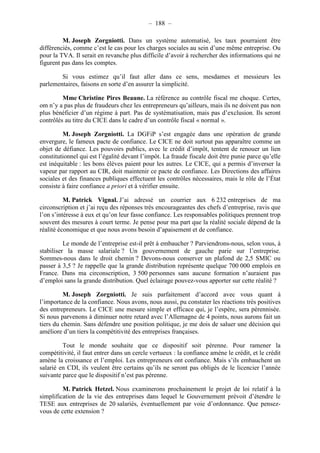 – 188 – 
M. Joseph Zorgniotti. Dans un système automatisé, les taux pourraient être 
différenciés, comme c’est le cas pour les charges sociales au sein d’une même entreprise. Ou 
pour la TVA. Il serait en revanche plus difficile d’avoir à rechercher des informations qui ne 
figurent pas dans les comptes. 
Si vous estimez qu’il faut aller dans ce sens, mesdames et messieurs les 
parlementaires, faisons en sorte d’en assurer la simplicité. 
Mme Christine Pires Beaune. La référence au contrôle fiscal me choque. Certes, 
om n’y a pas plus de fraudeurs chez les entrepreneurs qu’ailleurs, mais ils ne doivent pas non 
plus bénéficier d’un régime à part. Pas de systématisation, mais pas d’exclusion. Ils seront 
contrôlés au titre du CICE dans le cadre d’un contrôle fiscal « normal ». 
M. Joseph Zorgniotti. La DGFiP s’est engagée dans une opération de grande 
envergure, le fameux pacte de confiance. Le CICE ne doit surtout pas apparaître comme un 
objet de défiance. Les pouvoirs publics, avec le crédit d’impôt, tentent de renouer un lien 
constitutionnel qui est l’égalité devant l’impôt. La fraude fiscale doit être punie parce qu’elle 
est inéquitable : les bons élèves paient pour les autres. Le CICE, qui a permis d’inverser la 
vapeur par rapport au CIR, doit maintenir ce pacte de confiance. Les Directions des affaires 
sociales et des finances publiques effectuent les contrôles nécessaires, mais le rôle de l’État 
consiste à faire confiance a priori et à vérifier ensuite. 
M. Patrick Vignal. J’ai adressé un courrier aux 6 232 entreprises de ma 
circonscription et j’ai reçu des réponses très encourageantes des chefs d’entreprise, ravis que 
l’on s’intéresse à eux et qu’on leur fasse confiance. Les responsables politiques prennent trop 
souvent des mesures à court terme. Je pense pour ma part que la réalité sociale dépend de la 
réalité économique et que nous avons besoin d’apaisement et de confiance. 
Le monde de l’entreprise est-il prêt à embaucher ? Parviendrons-nous, selon vous, à 
stabiliser la masse salariale ? Un gouvernement de gauche parie sur l’entreprise. 
Sommes-nous dans le droit chemin ? Devons-nous conserver un plafond de 2,5 SMIC ou 
passer à 3,5 ? Je rappelle que la grande distribution représente quelque 700 000 emplois en 
France. Dans ma circonscription, 3 500 personnes sans aucune formation n’auraient pas 
d’emploi sans la grande distribution. Quel éclairage pouvez-vous apporter sur cette réalité ? 
M. Joseph Zorgniotti. Je suis parfaitement d’accord avec vous quant à 
l’importance de la confiance. Nous avons, nous aussi, pu constater les réactions très positives 
des entrepreneurs. Le CICE une mesure simple et efficace qui, je l’espère, sera pérennisée. 
Si nous parvenons à diminuer notre retard avec l’Allemagne de 4 points, nous aurons fait un 
tiers du chemin. Sans défendre une position politique, je me dois de saluer une décision qui 
améliore d’un tiers la compétitivité des entreprises françaises. 
Tout le monde souhaite que ce dispositif soit pérenne. Pour ramener la 
compétitivité, il faut entrer dans un cercle vertueux : la confiance amène le crédit, et le crédit 
amène la croissance et l’emploi. Les entrepreneurs ont confiance. Mais s’ils embauchent un 
salarié en CDI, ils veulent être certains qu’ils ne seront pas obligés de le licencier l’année 
suivante parce que le dispositif n’est pas pérenne. 
M. Patrick Hetzel. Nous examinerons prochainement le projet de loi relatif à la 
simplification de la vie des entreprises dans lequel le Gouvernement prévoit d’étendre le 
TESE aux entreprises de 20 salariés, éventuellement par voie d’ordonnance. Que pensez-vous 
de cette extension ? 
 