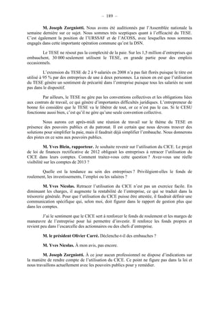 – 189 – 
M. Joseph Zorgniotti. Nous avons été auditionnés par l’Assemblée nationale la 
semaine dernière sur ce sujet. Nous sommes très sceptiques quant à l’efficacité du TESE. 
C’est également la position de l’URSSAF et de l’ACOSS, avec lesquelles nous sommes 
engagés dans cette importante opération commune qu’est la DSN. 
Le TESE ne résout pas la complexité de la paie. Sur les 1,5 million d’entreprises qui 
embauchent, 30 000 seulement utilisent le TESE, en grande partie pour des emplois 
occasionnels. 
L’extension du TESE de 2 à 9 salariés en 2008 n’a pas fait florès puisque le titre est 
utilisé à 95 % par des entreprises de une à deux personnes. La raison en est que l’utilisation 
du TESE génère un sentiment de précarité dans l’entreprise puisque tous les salariés ne sont 
pas dans le dispositif. 
Par ailleurs, le TESE ne gère pas les conventions collectives et les obligations liées 
aux contrats de travail, ce qui génère d’importantes difficultés juridiques. L’entrepreneur de 
bonne foi considère que le TESE va le libérer de tout, or ce n’est pas le cas. Si le CESU 
fonctionne aussi bien, c’est qu’il ne gère qu’une seule convention collective. 
Nous aurons cet après-midi une réunion de travail sur le thème du TESE en 
présence des pouvoirs publics et du patronat. Il est certain que nous devons trouver des 
solutions pour simplifier la paie, mais il faudrait déjà simplifier l’embauche. Nous donnerons 
des pistes en ce sens aux pouvoirs publics. 
M. Yves Blein, rapporteur. Je souhaite revenir sur l’utilisation du CICE. Le projet 
de loi de finances rectificative de 2012 obligeait les entreprises à retracer l’utilisation du 
CICE dans leurs comptes. Comment traitez-vous cette question ? Avez-vous une réelle 
visibilité sur les comptes de 2013 ? 
Quelle est la tendance au sein des entreprises ? Privilégient-elles le fonds de 
roulement, les investissements, l’emploi ou les salaires ? 
M. Yves Nicolas. Retracer l’utilisation du CICE n’est pas un exercice facile. En 
diminuant les charges, il augmente la rentabilité de l’entreprise, ce qui se traduit dans la 
trésorerie générale. Pour que l’utilisation du CICE puisse être attestée, il faudrait définir une 
communication spécifique qui, selon moi, doit figurer dans le rapport de gestion plus que 
dans les comptes. 
J’ai le sentiment que le CICE sert à renforcer le fonds de roulement et les marges de 
manoeuvre de l’entreprise pour lui permettre d’investir. Il renforce les fonds propres et 
revient peu dans l’escarcelle des actionnaires ou des chefs d’entreprise. 
M. le président Olivier Carré. Déclenche-t-il des embauches ? 
M. Yves Nicolas. À mon avis, pas encore. 
M. Joseph Zorgniotti. À ce jour aucun professionnel ne dispose d’indications sur 
la manière de rendre compte de l’utilisation du CICE. Ce point ne figure pas dans la loi et 
nous travaillons actuellement avec les pouvoirs publics pour y remédier. 
 
