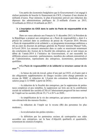 — 19 — 
Une partie des économies budgétaires que le Gouvernement s’est engagé à 
réaliser permettra de boucler le financement du CICE, à hauteur d’une dizaine de 
milliards d’euros. Pour mémoire, le plan d’économies prévoit une réduction des 
dépenses des administrations publiques de 21 milliards d’euros en 2015, 
16 milliards en 2016 et 14 milliards en 2017. 
3. L’inscription du CICE dans le cadre du Pacte de responsabilité et de 
solidarité 
Dans ses voeux adressés aux Français le 31 décembre 2013, le Président de 
la République a proposé aux entreprises un « Pacte de responsabilité », dont il a 
précisé les contours dans sa conférence de presse du 14 janvier 2014. Devenu 
« Pacte de responsabilité et de solidarité », ce programme économique ambitieux a 
été au coeur du discours de politique générale du Premier ministre Manuel Valls, 
le 8 avril 2014. Les mesures annoncées dans ce cadre se nourrissent notamment 
des conclusions des Assises de la fiscalité des entreprises, qui se sont tenues au 
début de l’année 2014 à l’initiative du Gouvernement, et ont rassemblé les 
différents acteurs concernés : parlementaires, membres des cabinets ministériels et 
de l’administration, représentants des entreprises, économistes, personnalités 
qualifiées. 
● Le Pacte de responsabilité et de solidarité se structure autour de six 
axes (1) : 
– la baisse du coût du travail, grâce d’une part au CICE, et d’autre part à 
des allégements supplémentaires de charges sociales (zéro charge patronale au 
niveau du SMIC et réduction de 1,8 point des cotisations familiales pour les 
salaires jusqu’à 3,5 SMIC à partir de 2016) ; 
– la réduction de la fiscalité des entreprises, par la suppression de petites 
taxes complexes et peu rentables, la suppression sur trois ans de la contribution 
sociale de solidarité des sociétés (C3S) et l’abaissement progressif du taux normal 
de l’impôt sur les sociétés (IS) de 33,1 % à 28 % en 2020 ; 
– la simplification de la vie des entreprises, qui passer notamment par la 
non-rétroactivité des mesures fiscales ; 
– la réduction de l’impôt sur le revenu (IR) des personnes les plus 
modestes ; 
– la revalorisation des petites retraites ; 
– la définition par les partenaires sociaux de contreparties aux aides 
accordées aux entreprises, sur la base d’objectifs qualitatifs et quantitatifs, 
notamment de création d’emplois. 
(1) http://www.gouvernement.fr/pacte-responsabilite-solidarite/document/#/0 
 