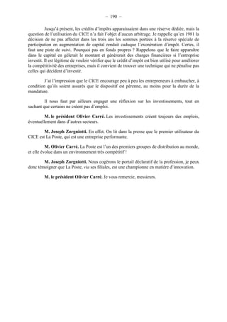 – 190 – 
Jusqu’à présent, les crédits d’impôts apparaissaient dans une réserve dédiée, mais la 
question de l’utilisation du CICE n’a fait l’objet d’aucun arbitrage. Je rappelle qu’en 1981 la 
décision de ne pas affecter dans les trois ans les sommes portées à la réserve spéciale de 
participation en augmentation de capital rendait caduque l’exonération d’impôt. Certes, il 
faut une piste de suivi. Pourquoi pas en fonds propres ? Rappelons que le faire apparaître 
dans le capital en gèlerait le montant et génèrerait des charges financières si l’entreprise 
investit. Il est légitime de vouloir vérifier que le crédit d’impôt est bien utilisé pour améliorer 
la compétitivité des entreprises, mais il convient de trouver une technique qui ne pénalise pas 
celles qui décident d’investir. 
J’ai l’impression que le CICE encourage peu à peu les entrepreneurs à embaucher, à 
condition qu’ils soient assurés que le dispositif est pérenne, au moins pour la durée de la 
mandature. 
Il nous faut par ailleurs engager une réflexion sur les investissements, tout en 
sachant que certains ne créent pas d’emploi. 
M. le président Olivier Carré. Les investissements créent toujours des emplois, 
éventuellement dans d’autres secteurs. 
M. Joseph Zorgniotti. En effet. On lit dans la presse que le premier utilisateur du 
CICE est La Poste, qui est une entreprise performante. 
M. Olivier Carré. La Poste est l’un des premiers groupes de distribution au monde, 
et elle évolue dans un environnement très compétitif ! 
M. Joseph Zorgniotti. Nous cogérons le portail déclaratif de la profession, je peux 
donc témoigner que La Poste, via ses filiales, est une championne en matière d’innovation. 
M. le président Olivier Carré. Je vous remercie, messieurs. 
 