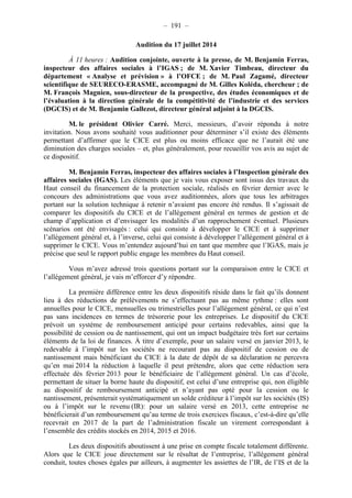 – 191 – 
Audition du 17 juillet 2014 
À 11 heures : Audition conjointe, ouverte à la presse, de M. Benjamin Ferras, 
inspecteur des affaires sociales à l’IGAS ; de M. Xavier Timbeau, directeur du 
département « Analyse et prévision » à l’OFCE ; de M. Paul Zagamé, directeur 
scientifique de SEURECO-ERASME, accompagné de M. Gilles Koléda, chercheur ; de 
M. François Magnien, sous-directeur de la prospective, des études économiques et de 
l’évaluation à la direction générale de la compétitivité de l’industrie et des services 
(DGCIS) et de M. Benjamin Gallezot, directeur général adjoint à la DGCIS. 
M. le président Olivier Carré. Merci, messieurs, d’avoir répondu à notre 
invitation. Nous avons souhaité vous auditionner pour déterminer s’il existe des éléments 
permettant d’affirmer que le CICE est plus ou moins efficace que ne l’aurait été une 
diminution des charges sociales – et, plus généralement, pour recueillir vos avis au sujet de 
ce dispositif. 
M. Benjamin Ferras, inspecteur des affaires sociales à l’Inspection générale des 
affaires sociales (IGAS). Les éléments que je vais vous exposer sont issus des travaux du 
Haut conseil du financement de la protection sociale, réalisés en février dernier avec le 
concours des administrations que vous avez auditionnées, alors que tous les arbitrages 
portant sur la solution technique à retenir n’avaient pas encore été rendus. Il s’agissait de 
comparer les dispositifs du CICE et de l’allégement général en termes de gestion et de 
champ d’application et d’envisager les modalités d’un rapprochement éventuel. Plusieurs 
scénarios ont été envisagés : celui qui consiste à développer le CICE et à supprimer 
l’allégement général et, à l’inverse, celui qui consiste à développer l’allégement général et à 
supprimer le CICE. Vous m’entendez aujourd’hui en tant que membre que l’IGAS, mais je 
précise que seul le rapport public engage les membres du Haut conseil. 
Vous m’avez adressé trois questions portant sur la comparaison entre le CICE et 
l’allégement général, je vais m’efforcer d’y répondre. 
La première différence entre les deux dispositifs réside dans le fait qu’ils donnent 
lieu à des réductions de prélèvements ne s’effectuant pas au même rythme : elles sont 
annuelles pour le CICE, mensuelles ou trimestrielles pour l’allégement général, ce qui n’est 
pas sans incidences en termes de trésorerie pour les entreprises. Le dispositif du CICE 
prévoit un système de remboursement anticipé pour certains redevables, ainsi que la 
possibilité de cession ou de nantissement, qui ont un impact budgétaire très fort sur certains 
éléments de la loi de finances. À titre d’exemple, pour un salaire versé en janvier 2013, le 
redevable à l’impôt sur les sociétés ne recourant pas au dispositif de cession ou de 
nantissement mais bénéficiant du CICE à la date de dépôt de sa déclaration ne percevra 
qu’en mai 2014 la réduction à laquelle il peut prétendre, alors que cette réduction sera 
effectuée dès février 2013 pour le bénéficiaire de l’allégement général. Un cas d’école, 
permettant de situer la borne haute du dispositif, est celui d’une entreprise qui, non éligible 
au dispositif de remboursement anticipé et n’ayant pas opté pour la cession ou le 
nantissement, présenterait systématiquement un solde créditeur à l’impôt sur les sociétés (IS) 
ou à l’impôt sur le revenu (IR): pour un salaire versé en 2013, cette entreprise ne 
bénéficierait d’un remboursement qu’au terme de trois exercices fiscaux, c’est-à-dire qu’elle 
recevrait en 2017 de la part de l’administration fiscale un virement correspondant à 
l’ensemble des crédits stockés en 2014, 2015 et 2016. 
Les deux dispositifs aboutissent à une prise en compte fiscale totalement différente. 
Alors que le CICE joue directement sur le résultat de l’entreprise, l’allégement général 
conduit, toutes choses égales par ailleurs, à augmenter les assiettes de l’IR, de l’IS et de la 
 
