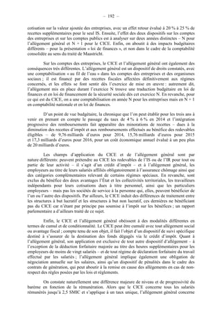 – 192 – 
cotisation sur la valeur ajoutée des entreprises, avec un effet retour évalué à 20 % à 25 % de 
recettes supplémentaires pour le seul IS. Ensuite, l’effet des deux dispositifs sur les comptes 
des entreprises et sur les comptes publics est à analyser sur deux années distinctes – N pour 
l’allégement général et N + 1 pour le CICE. Enfin, on aboutit à des impacts budgétaires 
différents – pour la présentation « loi de finances », et non dans le cadre de la comptabilité 
consolidée au sens du traité de Maastricht. 
Sur les comptes des entreprises, le CICE et l’allégement général ont également des 
conséquences très différentes. L’allégement général est un dispositif de droits constatés, avec 
une comptabilisation « au fil de l’eau » dans les comptes des entreprises et des organismes 
sociaux ; il est financé par des recettes fiscales affectées définitivement aux régimes 
concernés, et les effets se font sentir dès l’exercice de mise en oeuvre : autrement dit, 
l’allégement mis en place durant l’exercice N trouve une traduction budgétaire en loi de 
finances et en loi de financement de la sécurité sociale dès cet exercice N. En revanche, pour 
ce qui est du CICE, on a une comptabilisation en année N pour les entreprises mais en N + 1 
en comptabilité nationale et en loi de finances. 
D’un point de vue budgétaire, la chronique que l’on peut établir pour les trois ans à 
venir en prenant en compte le passage du taux de 4 % à 6 % en 2014 et l’intégration 
progressive des remboursements fait apparaître des minorations de recettes – dues à la 
diminution des recettes d’impôt et aux remboursements effectués au bénéfice des redevables 
éligibles – de 9,76 milliards d’euros pour 2014, 15,76 milliards d’euros pour 2015 
et 17,3 milliards d’euros pour 2016, pour un coût économique annuel évalué à un peu plus 
de 20 milliards d’euros. 
Les champs d’application du CICE et de l’allégement général sont par 
nature différents: peuvent prétendre au CICE les redevables de l’IS ou de l’IR pour tout ou 
partie de leur activité – il s’agit d’un crédit d’impôt – et à l’allégement général, les 
employeurs au titre de leurs salariés affiliés obligatoirement à l’assurance chômage ainsi que 
des catégories complémentaires relevant de certains régimes spéciaux. En revanche, sont 
exclus du bénéfice des deux avantages l’État et les collectivités territoriales, les travailleurs 
indépendants pour leurs cotisations dues à titre personnel, ainsi que les particuliers 
employeurs – mais pas les sociétés de service à la personne qui, elles, peuvent bénéficier de 
l’un ou l’autre des dispositifs. Par ailleurs, le CICE induit des différences de traitement entre 
les structures à but lucratif et les structures à but non lucratif, ces dernières ne bénéficiant 
pas du CICE car n’étant par principe pas soumise à l’impôt sur les bénéfices ; un rapport 
parlementaire a d’ailleurs traité de ce sujet. 
Enfin, le CICE et l’allégement général obéissent à des modalités différentes en 
termes de cumul et de conditionnalité. Le CICE peut être cumulé avec tout allégement social 
ou avantage fiscal ; compte tenu de son objet, il fait l’objet d’un dispositif de suivi spécifique 
destiné à s’assurer de la destination des fonds dégagés via le crédit d’impôt. Quant à 
l’allégement général, son application est exclusive de tout autre dispositif d’allégement – à 
l’exception de la déduction forfaitaire majorée au titre des heures supplémentaires pour les 
employeurs de moins de vingt salariés – et de tout régime de déclaration forfaitaire du travail 
effectué par les salariés ; l’allégement général implique également une obligation de 
négociation annuelle sur les salaires, ainsi qu’un dispositif de pénalités dans le cadre des 
contrats de génération, qui peut aboutir à la remise en cause des allégements en cas de non-respect 
des règles posées par les lois et règlements. 
On constate naturellement une différence majeure de niveau et de progressivité du 
barème en fonction de la rémunération. Alors que le CICE concerne tous les salariés 
rémunérés jusqu’à 2,5 SMIC et s’applique à un taux unique, l’allégement général concerne 
 