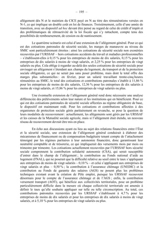 – 195 – 
allégement dès N et le maintien du CICE payé en N au titre des rémunérations versées en 
N-1, ce qui implique un double coût en loi de finances. Troisièmement, celle d’une année de 
transition, avec un dispositif ad hoc devant être pensé au regard de celui de crédit d’impôt et 
des problématiques de rétroactivité de la loi fiscale qui s’y rattachent, compte tenu des 
possibilités de remboursement, de cession ou de nantissement. 
Le quatrième scénario est celui d’une extension de l’allégement général. Pour ce qui 
est des cotisations patronales de sécurité sociale, les marges de manoeuvre au niveau du 
SMIC sont particulièrement étroites : ainsi les cotisations de sécurité sociale non exonérées 
recouvrées par l’URSSAF – hors cotisations accidents du travail et maladies professionnelles 
– s’établissent-elles à 0,15 % pour les entreprises de moins de dix salariés, 0,15 % pour les 
entreprises de dix salariés à moins de vingt salariés, et 2,25 % pour les entreprises de vingt 
salariés ou plus. Cela oblige à regarder au-delà des seules cotisations de sécurité sociale pour 
envisager un allégement s’étendant aux champs du logement, du transport et de la protection 
sociale obligatoire, ce qui ne serait pas sans poser problème, mais dont le total offre des 
marges plus substantielles : en février, pour un salarié travaillant trente-cinq heures 
rémunérées au SMIC, le total des cotisations et contributions patronales s’établit à 11,86 % 
pour les entreprises de moins de dix salariés, 12,36 % pour les entreprises de dix salariés à 
moins de vingt salariés, et 15,86 % pour les entreprises de vingt salariés ou plus. 
Une éventuelle extension de l’allégement général rend donc nécessaire une analyse 
différenciée des prélèvements selon leur nature et les institutions qui en bénéficient. Pour ce 
qui est des cotisations patronales de sécurité sociale affectées au régime obligatoire de base, 
le dispositif est maintenant rodé. Pour les cotisations et contributions affectées à des 
organismes de protection sociale gérés paritairement en revanche, se pose la question de 
leurs modalités de recouvrement : actuellement, les allégements sont gérés par les URSSAF 
et les caisses de la Mutualité sociale agricole, mais si l’allégement était étendu, un nouveau 
réseau de recouvrement devrait être mis en place. 
En écho aux discussions ayant eu lieu au sujet des relations financières entre l’État 
et la sécurité sociale, une extension de l’allégement général conduirait à élaborer des 
mécanismes de financement ou de compensation budgétaire tenant compte de l’attachement 
témoigné par les régimes paritaires à leur autonomie financière, donc garantissant leur 
neutralité comptable et de trésorerie, ce qui impliquerait des versements mois par mois ou 
trimestre par trimestre. Les cotisations actuellement recouvrées par l’URSSAF hors sécurité 
sociale comprennent la contribution solidarité autonomie (CSA), qui serait susceptible 
d’entrer dans le champ de l’allégement ; la contribution au Fonds national d’aide au 
logement (FNAL), qui ne poserait que la difficulté relative au seuil entre le taux s’appliquant 
aux entreprises de moins de vingt salariés – 0,10 % – et celui s’appliquant aux entreprises de 
vingt salariés et plus – 0,50 % ; la contribution à l’assurance chômage (UNEDIC) et la 
contribution au Fonds de garantie des salaires (AGS) ne posent plus les problèmes 
techniques existant avant la création de Pôle emploi, puisque les URSSAF recouvrent 
désormais pour le compte de l’assurance chômage et de l’AGS ; enfin, la contribution 
versement transport (AOT), qui bénéficie aux collectivités territoriales, pose un problème 
particulièrement difficile dans la mesure où chaque collectivité territoriale est amenée à 
définir le taux qu’elle souhaite appliquer sur telle ou telle circonscription. Au total, ces 
contributions patronales recouvrées par les URSSAF s’établissent à 4,7 % pour les 
entreprises de moins de dix salariés et pour les entreprises de dix salariés à moins de vingt 
salariés, et à 5,10 % pour les entreprises de vingt salariés ou plus. 
 