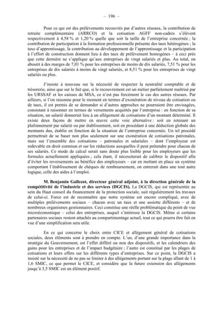 – 196 – 
Pour ce qui est des prélèvements recouvrés par d’autres réseaux, la contribution de 
retraite complémentaire (ARRCO) et la cotisation AGFF non-cadres s’élèvent 
respectivement à 4,58 % et 1,20 % quelle que soit la taille de l’entreprise concernée ; la 
contribution de participation à la formation professionnelle présente des taux hétérogènes ; la 
taxe d’apprentissage, la contribution au développement de l’apprentissage et la participation 
à l’effort de construction donnent lieu à des taux de prélèvement homogènes – à ceci près 
que cette dernière ne s’applique qu’aux entreprises de vingt salariés et plus. Au total, on 
aboutit à des marges de 7,01 % pour les entreprises de moins de dix salariés, 7,51 % pour les 
entreprises de dix salariés à moins de vingt salariés, et 8,51 % pour les entreprises de vingt 
salariés ou plus. 
J’insiste à nouveau sur la nécessité de respecter la neutralité comptable et de 
trésorerie, ainsi que sur le fait que, si le recouvrement est un métier parfaitement maîtrisé par 
les URSSAF et les caisses de MSA, ce n’est pas forcément le cas des autres réseaux. Par 
ailleurs, si l’on raisonne pour le moment en termes d’exonération de niveau de cotisation ou 
de taux, il est permis de se demander si d’autres approches ne pourraient être envisagées, 
consistant à raisonner en termes de versements acquittés par l’entreprise : en fonction de sa 
situation, un salarié donnerait lieu à un allégement de cotisations d’un montant déterminé. Il 
existe deux façons de mettre en oeuvre cette voie alternative : soit en retenant un 
plafonnement par salarié ou par établissement, soit en procédant à une déduction globale des 
montants dus, établie en fonction de la situation de l’entreprise concernée. Un tel procédé 
permettrait de se baser non plus seulement sur une exonération de cotisations patronales, 
mais sur l’ensemble des cotisations – patronales et salariales – dont l’employeur est 
redevable en droit commun et sur les réductions auxquelles il peut prétendre pour chacun de 
ses salariés. Ce mode de calcul serait sans doute plus lisible pour les employeurs que les 
formules actuellement appliquées ; cela étant, il nécessiterait de calibrer le dispositif afin 
d’éviter les reversements au bénéfice des employeurs – car en mettant en place un système 
comportant l’établissement de chèques de remboursement, on entrerait dans une tout autre 
logique, celle des aides à l’emploi. 
M. Benjamin Gallezot, directeur général adjoint, à la direction générale de la 
compétitivité de l’industrie et des services (DGCIS). La DGCIS, qui est représentée au 
sein du Haut conseil du financement de la protection sociale, suit régulièrement les travaux 
de celui-ci. Force est de reconnaître que notre système est encore compliqué, avec de 
multiples prélèvements sociaux – chacun avec un taux et une assiette différents – et de 
nombreux organismes gestionnaires. Ceci constitue une réelle problématique du point de vue 
microéconomique – celui des entreprises, auquel s’intéresse la DGCIS. Même si certains 
partenaires sociaux restent attachés au compartimentage actuel, tout ce qui pourra être fait en 
vue d’une simplification sera utile. 
En ce qui concerne le choix entre CICE et allégement général de cotisations 
sociales, deux éléments sont à prendre en compte. L’un, d’une grande importance dans la 
stratégie du Gouvernement, est l’effet différé ou non des dispositifs, et les calendriers des 
gains pour les entreprises et de l’impact budgétaire ; l’autre est constitué par les plages de 
cotisations et leurs effets sur les différents types d’entreprises. Sur ce point, la DGCIS a 
insisté sur la nécessité de ne pas se limiter à des allégements portant sur la plage allant de 1 à 
1,6 SMIC, ce que permet le CICE, et considère que la future extension des allégements 
jusqu’à 3,5 SMIC est un élément positif. 
 