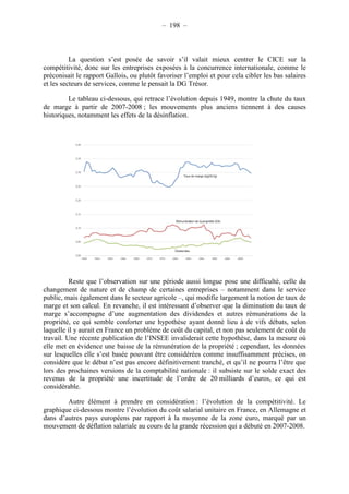 – 198 – 
La question s’est posée de savoir s’il valait mieux centrer le CICE sur la 
compétitivité, donc sur les entreprises exposées à la concurrence internationale, comme le 
préconisait le rapport Gallois, ou plutôt favoriser l’emploi et pour cela cibler les bas salaires 
et les secteurs de services, comme le pensait la DG Trésor. 
Le tableau ci-dessous, qui retrace l’évolution depuis 1949, montre la chute du taux 
de marge à partir de 2007-2008 ; les mouvements plus anciens tiennent à des causes 
historiques, notamment les effets de la désinflation. 
Reste que l’observation sur une période aussi longue pose une difficulté, celle du 
changement de nature et de champ de certaines entreprises – notamment dans le service 
public, mais également dans le secteur agricole –, qui modifie largement la notion de taux de 
marge et son calcul. En revanche, il est intéressant d’observer que la diminution du taux de 
marge s’accompagne d’une augmentation des dividendes et autres rémunérations de la 
propriété, ce qui semble conforter une hypothèse ayant donné lieu à de vifs débats, selon 
laquelle il y aurait en France un problème de coût du capital, et non pas seulement de coût du 
travail. Une récente publication de l’INSEE invaliderait cette hypothèse, dans la mesure où 
elle met en évidence une baisse de la rémunération de la propriété ; cependant, les données 
sur lesquelles elle s’est basée pouvant être considérées comme insuffisamment précises, on 
considère que le débat n’est pas encore définitivement tranché, et qu’il ne pourra l’être que 
lors des prochaines versions de la comptabilité nationale : il subsiste sur le solde exact des 
revenus de la propriété une incertitude de l’ordre de 20 milliards d’euros, ce qui est 
considérable. 
Autre élément à prendre en considération : l’évolution de la compétitivité. Le 
graphique ci-dessous montre l’évolution du coût salarial unitaire en France, en Allemagne et 
dans d’autres pays européens par rapport à la moyenne de la zone euro, marqué par un 
mouvement de déflation salariale au cours de la grande récession qui a débuté en 2007-2008. 
 