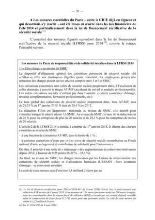 — 20 — 
● Les mesures essentielles du Pacte – outre le CICE déjà en vigueur et 
qui désormais s’y inscrit – ont été mises en oeuvre dans les lois financières de 
l’été 2014 et particulièrement dans la loi de financement rectificative de la 
sécurité sociale (1) 
L’essentiel des mesures figurait cependant dans la loi de financement 
rectificative de la sécurité sociale (LFRSS) pour 2014 (2), comme le retrace 
l’encadré suivant. 
Les mesures du Pacte de responsabilité et de solidarité inscrites dans la LFRSS 2014 
1/ « Zéro charge » au niveau du SMIC 
Le dispositif d’allègement général des cotisations patronales de sécurité sociale (dit 
« Fillon ») offre aux employeurs éligibles (pour l’essentiel, les employeurs privés) une 
réduction des charges pesant sur les salaires compris entre 1 et 1,6 SMIC. 
Les cotisations concernées sont celles de sécurité sociale proprement dites, à l’exclusion de 
celles destinées à couvrir le risque AT-MP (accidents du travail et maladie professionnelle). 
Les autres cotisations sociales n’entrent pas dans l’assiette exonérée (assurance chômage, 
retraites complémentaires, formation professionnelle, etc.). 
Le taux global des cotisations de sécurité sociale proprement dites, hors AT-MP, sera 
de 28,35 % au 1er janvier 2015. Il était de 28,1 % en 2012. 
La réduction Fillon est dégressive : maximale au niveau du SMIC, elle décroît pour 
s’annuler lorsque le salaire atteint 1,6 SMIC. Au niveau du SMIC, le taux de la réduction est 
de 26 % pour les entreprises de plus de 20 salariés et de 28,1 % pour les entreprises de moins 
de 20 salariés. 
L’article 2 de la LFRSS 2014 a étendu, à compter du 1er janvier 2015, le champ des charges 
exonérées au niveau du SMIC : 
– à une fraction de cotisations AT-MP, dans la limite de 1 % ; 
– à certaines cotisations n’étant pas stricto sensu de sécurité sociale (contribution au Fonds 
national d’aide au logement et contribution de solidarité pour l’autonomie). 
De plus, il procède à une sorte de « rattrapage » des augmentations de cotisations intervenues 
depuis 2012, à hauteur de 0,25 point (28,35 % – 28,1 %). 
Au final, au niveau du SMIC, les charges recouvrées par les Unions de recouvrement des 
cotisations de sécurité sociale et d’allocations familiales (URSSAF) – hors assurance 
chômage – se trouveront annulées. 
Le coût de cette mesure sera d’environ 1,4 milliard d’euros par an. 
(1) La loi de finances rectificative pour 2014 n°2014-891 du 8 aout 2014( Article 1er) a ainsi instauré une 
réduction d’IR au titre de l’année 2013, d’un montant de 350 euros (personne seule) ou 700 euros (couple), 
pour les contribuables dont le revenu fiscal de référence (RFR) n’excède pas un certain plafond, variable 
selon la composition du foyer fiscal (13 795 euros pour une personne seule). Le coût de cette mesure est 
estimé à 1,25 milliard d’euros. 
(2) Loi n° 2014-892 du 8 août 2014. 
 