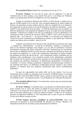 – 200 – 
M. le président Olivier Carré. Elle a récemment été révisée à 13 %. 
M. Xavier Timbeau. En tout état de cause, elle est supérieure à la part de 
l’industrie dans la valeur ajoutée, ce qui montre bien qu’il y a un ciblage sur l’industrie, 
même si une grande partie du CICE est éligible aux services marchands. 
D’après les simulations effectuées par l’OFCE, le CICE devrait se traduire par un 
gain de 150 000 emplois d’ici à cinq ans. Cette évaluation dépend d’un certain nombre de 
facteurs, les paramètres les plus critiques étant les effets de compétitivité et les élasticités-prix 
rapportées au coût du travail et au coût de production, les effets de substitution – car on 
modifie le coût relatif du travail et du capital – et l’effet du financement, qui est négatif. Les 
effets de substitution et de compétitivité impliquent la prise en compte d’un autre paramètre 
important : l’élasticité de l’emploi à son coût, qui conditionne à la fois la substitution et les 
évolutions de coûts en fonction du niveau de salaire. L’OFCE a fait le choix de retenir une 
élasticité forte – de l’ordre de 1 – au niveau du SMIC et, en moyenne, une élasticité de 
l’ordre de 0,6 pour l’ensemble de la distribution des salaires, ce qui signifie que l’élasticité 
relative aux salaires élevés est faible – entre 0,3 et 0,4. 
J’appelle votre attention sur le fait qu’il existe aujourd’hui un consensus assez large 
– y compris avec l’administration – au sujet de ces élasticités. Toutefois, ce consensus est 
basé sur des éléments empiriques assez fragiles, et je me dois de mentionner l’existence 
d’estimations beaucoup plus fortes, notamment celle faite récemment par les économistes 
Pierre Cahuc et Stéphane Carcillo qui, pour leur part, retiennent une élasticité au niveau des 
bas salaires très supérieure à 1, ce qui a des conséquences importantes en matière d’impact 
des politiques de baisse du coût du travail – cela a notamment conduit à considérer que ces 
politiques soient autofinancées. Leur estimation procède d’une méthodologie contestable 
dans la mesure où le calcul lui servant de base, qui porte sur un événement très particulier et 
une catégorie très spécifique d’entreprise, est difficilement généralisable à l’ensemble de 
l’économie. À l’inverse, certaines estimations d’inspiration macroéconomique concluent à 
des élasticités plus basses. Ces différences d’appréciation doivent conduire à une certaine 
prudence, les données dont nous disposons actuellement étant encore insuffisamment 
démontrées. 
Le pacte de responsabilité était plutôt ciblé sur les bas salaires. Une fois son 
financement pris en compte, on aboutirait, pour un coût de 9 milliards d’euros, à un impact 
sur l’emploi de l’ordre de 60 000 à 80 000, venant s’ajouter à celui du CICE qui, lui, coûte 
20 milliards d’euros – cela répond en partie à vos interrogations sur l’efficacité du dispositif. 
M. le président Olivier Carré. C’est surtout dans cinq ans que nous pourrons juger 
de l’efficacité du dispositif. 
M. Xavier Timbeau. L’évaluation que je vous présente est effectivement réalisée a 
priori. Comme vous le voyez, elle montre un rapport d’un peu moins d’un à deux pour 
l’efficacité, et d’un peu plus d’un à deux pour le coût : les allégements de charge semblent 
donc un peu plus efficaces que le CICE en matière d’emploi. L’impact sur le commerce 
extérieur est légèrement différent, le CICE produisant pour sa part un gain de 6 milliards 
d’euros sur la balance courante à terme. 
M. Paul Zagamé, directeur scientifique de Seureco-ERASME. Nous vous 
remercions de permettre à Seureco-ERASME de présenter ses travaux, effectués à la 
demande du ministère de l’économie et plus précisément de la DGCIS. 
 
