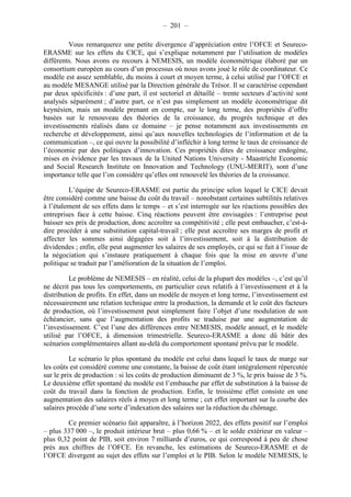 – 201 – 
Vous remarquerez une petite divergence d’appréciation entre l’OFCE et Seureco- 
ERASME sur les effets du CICE, qui s’explique notamment par l’utilisation de modèles 
différents. Nous avons eu recours à NEMESIS, un modèle économétrique élaboré par un 
consortium européen au cours d’un processus où nous avons joué le rôle de coordinateur. Ce 
modèle est assez semblable, du moins à court et moyen terme, à celui utilisé par l’OFCE et 
au modèle MESANGE utilisé par la Direction générale du Trésor. Il se caractérise cependant 
par deux spécificités : d’une part, il est sectoriel et détaillé – trente secteurs d’activité sont 
analysés séparément ; d’autre part, ce n’est pas simplement un modèle économétrique dit 
keynésien, mais un modèle prenant en compte, sur le long terme, des propriétés d’offre 
basées sur le renouveau des théories de la croissance, du progrès technique et des 
investissements réalisés dans ce domaine – je pense notamment aux investissements en 
recherche et développement, ainsi qu’aux nouvelles technologies de l’information et de la 
communication –, ce qui ouvre la possibilité d’infléchir à long terme le taux de croissance de 
l’économie par des politiques d’innovation. Ces propriétés dites de croissance endogène, 
mises en évidence par les travaux de la United Nations University - Maastricht Economic 
and Social Research Institute on Innovation and Technology (UNU-MERIT), sont d’une 
importance telle que l’on considère qu’elles ont renouvelé les théories de la croissance. 
L’équipe de Seureco-ERASME est partie du principe selon lequel le CICE devait 
être considéré comme une baisse du coût du travail – nonobstant certaines subtilités relatives 
à l’étalement de ses effets dans le temps – et s’est interrogée sur les réactions possibles des 
entreprises face à cette baisse. Cinq réactions peuvent être envisagées : l’entreprise peut 
baisser ses prix de production, donc accroître sa compétitivité ; elle peut embaucher, c’est-à-dire 
procéder à une substitution capital-travail ; elle peut accroître ses marges de profit et 
affecter les sommes ainsi dégagées soit à l’investissement, soit à la distribution de 
dividendes ; enfin, elle peut augmenter les salaires de ses employés, ce qui se fait à l’issue de 
la négociation qui s’instaure pratiquement à chaque fois que la mise en oeuvre d’une 
politique se traduit par l’amélioration de la situation de l’emploi. 
Le problème de NEMESIS – en réalité, celui de la plupart des modèles –, c’est qu’il 
ne décrit pas tous les comportements, en particulier ceux relatifs à l’investissement et à la 
distribution de profits. En effet, dans un modèle de moyen et long terme, l’investissement est 
nécessairement une relation technique entre la production, la demande et le coût des facteurs 
de production, où l’investissement peut simplement faire l’objet d’une modulation de son 
échéancier, sans que l’augmentation des profits se traduise par une augmentation de 
l’investissement. C’est l’une des différences entre NEMESIS, modèle annuel, et le modèle 
utilisé par l’OFCE, à dimension trimestrielle. Seureco-ERASME a donc dû bâtir des 
scénarios complémentaires allant au-delà du comportement spontané prévu par le modèle. 
Le scénario le plus spontané du modèle est celui dans lequel le taux de marge sur 
les coûts est considéré comme une constante, la baisse de coût étant intégralement répercutée 
sur le prix de production : si les coûts de production diminuent de 3 %, le prix baisse de 3 %. 
Le deuxième effet spontané du modèle est l’embauche par effet de substitution à la baisse de 
coût du travail dans la fonction de production. Enfin, le troisième effet consiste en une 
augmentation des salaires réels à moyen et long terme ; cet effet important sur la courbe des 
salaires procède d’une sorte d’indexation des salaires sur la réduction du chômage. 
Ce premier scénario fait apparaître, à l’horizon 2022, des effets positif sur l’emploi 
– plus 337 000 –, le produit intérieur brut – plus 0,66 % – et le solde extérieur en valeur – 
plus 0,32 point de PIB, soit environ 7 milliards d’euros, ce qui correspond à peu de chose 
près aux chiffres de l’OFCE. En revanche, les estimations de Seureco-ERASME et de 
l’OFCE divergent au sujet des effets sur l’emploi et le PIB. Selon le modèle NEMESIS, le 
 