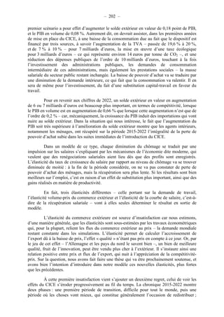 – 202 – 
premier scénario a pour effet d’augmenter le solde extérieur en valeur de 0,18 point de PIB, 
et le PIB en volume de 0,08 %. Autrement dit, on devrait assister, dans les premières années 
de mise en place du CICE, à une baisse de la consommation due au fait que le dispositif est 
financé par trois sources, à savoir l’augmentation de la TVA – passée de 19,6 % à 20 %, 
et de 7 % à 10 % – pour 7 milliards d’euros, la mise en oeuvre d’une taxe écologique 
pour 3 milliards d’euros – ce qui représente environ 14 euros par tonne de CO2 –, et une 
réduction des dépenses publiques de l’ordre de 10 milliards d’euros, touchant à la fois 
l’investissement des administrations publiques, les demandes de consommation 
intermédiaire de ces administrations, mais également les prestations sociales – la masse 
salariale du secteur public restant inchangée. La baisse de pouvoir d’achat va se traduire par 
une diminution de la demande intérieure, ce qui fait que la consommation va ralentir. Il en 
sera de même pour l’investissement, du fait d’une substitution capital-travail en faveur du 
travail. 
Pour en revenir aux chiffres de 2022, un solde extérieur en valeur en augmentation 
de 6 ou 7 milliards d’euros est beaucoup plus important, en termes de compétitivité, lorsque 
le PIB en volume est en augmentation de 0,66 % que lorsque cette augmentation n’est que de 
l’ordre de 0,2 % – car, mécaniquement, la croissance du PIB induit des importations qui vont 
nuire au solde extérieur. Dans la situation qui nous intéresse, le fait que l’augmentation du 
PIB soit très supérieure à l’amélioration du solde extérieur montre que les agents intérieurs, 
notamment les ménages, ont récupéré sur la période 2015-2022 l’intégralité de la perte de 
pouvoir d’achat subie dans les suites immédiates de l’introduction du CICE. 
Dans un modèle de ce type, chaque diminution du chômage se traduit par une 
impulsion sur les salaires s’expliquant par les mécanismes de l’économie dite moderne, qui 
veulent que des renégociations salariales aient lieu dès que des profits sont enregistrés. 
L’élasticité du taux de croissance du salaire par rapport au niveau de chômage va se trouver 
diminuée de moitié : à la fin de la période considérée, on ne va pas constater de perte de 
pouvoir d’achat des ménages, mais la récupération sera plus lente. Si les résultats sont bien 
meilleurs sur l’emploi, c’est en raison d’un effet de substitution plus important, ainsi que des 
gains réalisés en matière de productivité. 
En fait, trois élasticités différentes – celle portant sur la demande de travail, 
l’élasticité volume-prix du commerce extérieur et l’élasticité de la courbe de salaire, c’est-à-dire 
de la récupération salariale – vont à elles seules déterminer le résultat en sortie de 
modèle. 
L’élasticité du commerce extérieure est source d’insatisfaction car nous estimons, 
d’une manière générale, que les élasticités sont sous-estimées par les travaux économétriques 
qui, pour la plupart, relient les flux du commerce extérieur au prix – la demande mondiale 
restant constante dans les simulations. L’élasticité permet de calculer l’accroissement de 
l’export dû à la baisse de prix, l’effet « qualité » n’étant pas pris en compte à ce jour. Or, par 
le jeu de cet effet – l’Allemagne et les pays du nord le savent bien –, un bien de meilleure 
qualité, fruit de l’innovation, peut être vendu plus cher à l’extérieur. Il s’instaure ainsi une 
relation positive entre prix et flux de l’export, qui nuit à l’appréciation de la compétitivité-prix. 
Sur la question, nous avons fait faire une thèse qui va être prochainement soutenue, et 
avons bien l’intention d’introduire dans notre modèle ces nouvelles élasticités, plus fortes 
que les précédentes. 
À cette première insatisfaction vient s’ajouter un deuxième regret, celui de voir les 
effets du CICE s’éroder progressivement au fil du temps. La chronique 2015-2022 montre 
deux phases : une première période de transition, difficile pour tout le monde, puis une 
période où les choses vont mieux, qui constitue généralement l’occasion de redistribuer ; 
 