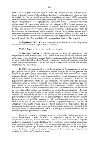 – 203 – 
mais si on laisse jouer le modèle jusqu’à l’infini, on s’aperçoit que plus le temps passe, 
moins le dispositif produit d’effets, la hausse des salaires finissant par avoir raison des gains 
de productivité. Cela me rappelle ce que l’on a observé dans les années 1980 à propos des 
effets des mesures de dévaluation sur la compétitivité. Lorsqu’on diminue le coût du travail 
et que l’on augmente la TVA, on pratique une « dévaluation fiscale », consistant à abaisser le 
coût du travail – les exportations n’étant pas concernées par la TVA. Or on a remarqué que 
toutes les dévaluations non accompagnées de mesures plus structurelles sont vouées à 
l’échec à plus ou moins brève échéance. Sur la base de variantes réalisées pour le compte de 
la Commission européenne, nous aurions souhaité – nous ne l’avons pas fait faute de temps, 
mais peut-être pourrons-nous le faire ultérieurement – tenter de combiner les effets du CICE 
à des investissements en matière de modernisation, donc de productivité, afin de déterminer 
de quelle manière les effets positifs du CICE pourraient être préservés dans le temps. 
M. le président Olivier Carré. Avez-vous introduit dans votre modèle l’impact des 
investissements d’avenir mis en place depuis quatre ans ? 
M. Paul Zagamé. Non, il n’en a pas été tenu compte. 
M. Benjamin Gallezot. Je souhaite préciser que l’une des courbes les plus 
importantes est celle présentée par Xavier Timbeau sur l’évolution du coût du travail dans 
différents pays, très significative en dépit des divergences pouvant résulter de l’utilisation de 
tel ou tel modèle. Par ailleurs, Paul Zagamé a, à juste titre, souligné l’importance des effets 
autres que macroéconomiques, à savoir ceux dus à la négociation salariale, aux réformes 
structurelles et à l’innovation. 
Le CICE est concomitant à la prise de conscience par les entreprises, surtout les 
plus grandes, que les gains de compétitivité passent aussi par les accords pouvant être 
conclus au cas par cas, avec leurs salariés, sur les modalités d’une évolution des salaires 
préservant la compétitivité. Sur ce point, les responsabilités ont été partagées au cours des 
dix dernières années, l’État ayant à assumer ses décisions en matière d’évolution des 
prélèvements obligatoires, tandis que les entreprises sont responsables des politiques 
salariales qu’elles ont mises en oeuvre. Je pense surtout aux grandes entreprises, que l’on 
peut estimer en partie responsables d’un effet inflationniste touchant l’ensemble de 
l’économie, dû à une évolution mal maîtrisée des salaires – souvent financée par un transfert 
du coût correspondant sur leurs sous-traitants, ce qui entraîne des délocalisations –, alors que 
la préservation de la compétitivité ne les empêcherait pas d’être bien portantes, bien au 
contraire. Le mouvement de hausse des salaires se fait essentiellement au profit des 
personnels techniques, notamment dans les grandes entreprises du secteur industriel, qui ont 
besoin de personnels qualifiés – alors que les PME, qui disposent de marges beaucoup plus 
faibles, ont de plus en plus de difficultés à recruter ces personnels qualifiés. Cela dit, les 
entreprises commencent à prendre conscience du fait qu’elles ont une responsabilité dans ce 
domaine, ce qui laisse espérer que, nonobstant les incertitudes portant sur l’élasticité de la 
courbe de salaire, les effets bénéfiques du CICE ne vont pas se trouver annulés du jour au 
lendemain par des augmentations salariales. 
En ce qui concerne la politique de compétitivité hors coût, j’estime que la mise en 
oeuvre, concomitante à celle du CICE, de programmes utilisant les crédits des 
investissements d’avenir, d’impôt recherche, d’innovation, d’amélioration de la capacité 
productive, se révélera forcément bénéfique sur le long terme, même si cela n’apparaît pas 
dans les simulations pour 2015-2016. C’est un bon moment pour agir sur les deux fronts. 
Ces éléments adjacents, qui n’apparaissent pas dans les modèles, doivent s’interpréter 
comme des facteurs positifs ayant vocation à accentuer les bons résultats qui y figurent, et à 
renforcer la confiance qu’on peut leur accorder. 
 