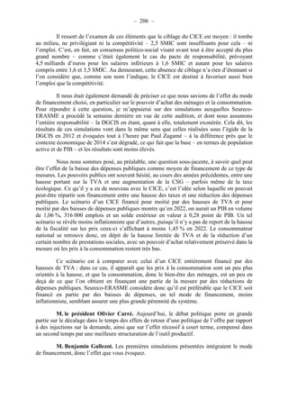 – 206 – 
Il ressort de l’examen de ces éléments que le ciblage du CICE est moyen : il tombe 
au milieu, ne privilégiant ni la compétitivité – 2,5 SMIC sont insuffisants pour cela – ni 
l’emploi. C’est, en fait, un consensus politico-social visant avant tout à être accepté du plus 
grand nombre – comme c’était également le cas du pacte de responsabilité, prévoyant 
4,5 milliards d’euros pour les salaires inférieurs à 1,6 SMIC et autant pour les salaires 
compris entre 1,6 et 3,5 SMIC. Au demeurant, cette absence de ciblage n’a rien d’étonnant si 
l’on considère que, comme son nom l’indique, le CICE est destiné à favoriser aussi bien 
l’emploi que la compétitivité. 
Il nous était également demandé de préciser ce que nous savions de l’effet du mode 
de financement choisi, en particulier sur le pouvoir d’achat des ménages et la consommation. 
Pour répondre à cette question, je m’appuierai sur des simulations auxquelles Seureco- 
ERASME a procédé la semaine dernière en vue de cette audition, et dont nous assumons 
l’entière responsabilité – la DGCIS en étant, quant à elle, totalement exonérée. Cela dit, les 
résultats de ces simulations vont dans le même sens que celles réalisées sous l’égide de la 
DGCIS en 2012 et évoquées tout à l’heure par Paul Zagamé – à la différence près que le 
contexte économique de 2014 s’est dégradé, ce qui fait que la base – en termes de population 
active et de PIB – et les résultats sont moins élevés. 
Nous nous sommes posé, au préalable, une question sous-jacente, à savoir quel peut 
être l’effet de la baisse des dépenses publiques comme moyen de financement de ce type de 
mesures. Les pouvoirs publics ont souvent hésité, au cours des années précédentes, entre une 
hausse portant sur la TVA et une augmentation de la CSG – parfois même de la taxe 
écologique. Ce qu’il y a eu de nouveau avec le CICE, c’est l’idée selon laquelle on pouvait 
peut-être répartir son financement entre une hausse des taxes et une réduction des dépenses 
publiques. Le scénario d’un CICE financé pour moitié par des hausses de TVA et pour 
moitié par des baisses de dépenses publiques montre qu’en 2022, on aurait un PIB en volume 
de 1,06 %, 316 000 emplois et un solde extérieur en valeur à 0,28 point de PIB. Un tel 
scénario se révèle moins inflationniste que d’autres, puisqu’il n’y a pas de report de la hausse 
de la fiscalité sur les prix ceux-ci s’affichant à moins 1,45 % en 2022. Le consommateur 
national se retrouve donc, en dépit de la hausse limitée de TVA et de la réduction d’un 
certain nombre de prestations sociales, avec un pouvoir d’achat relativement préservé dans la 
mesure où les prix à la consommation restent très bas. 
Ce scénario est à comparer avec celui d’un CICE entièrement financé par des 
hausses de TVA : dans ce cas, il apparaît que les prix à la consommation sont un peu plus 
orientés à la hausse, et que la consommation, donc le bien-être des ménages, est un peu en 
deçà de ce que l’on obtient en finançant une partie de la mesure par des réductions de 
dépenses publiques. Seureco-ERASME considère donc qu’il est préférable que le CICE soit 
financé en partie par des baisses de dépenses, un tel mode de financement, moins 
inflationniste, semblant assurer une plus grande pérennité du système. 
M. le président Olivier Carré. Aujourd’hui, le débat politique porte en grande 
partie sur le décalage dans le temps des effets de retour d’une politique de l’offre par rapport 
à des injections sur la demande, ainsi que sur l’effet récessif à court terme, compensé dans 
un second temps par une meilleure structuration de l’outil productif. 
M. Benjamin Gallezot. Les premières simulations présentées intégraient le mode 
de financement, donc l’effet que vous évoquez. 
 