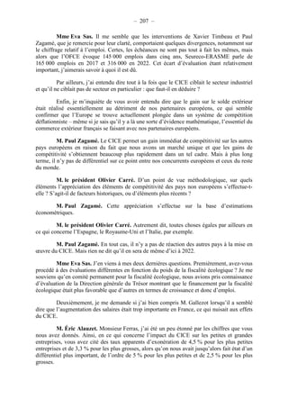 – 207 – 
Mme Eva Sas. Il me semble que les interventions de Xavier Timbeau et Paul 
Zagamé, que je remercie pour leur clarté, comportaient quelques divergences, notamment sur 
le chiffrage relatif à l’emploi. Certes, les échéances ne sont pas tout à fait les mêmes, mais 
alors que l’OFCE évoque 145 000 emplois dans cinq ans, Seureco-ERASME parle de 
165 000 emplois en 2017 et 316 000 en 2022. Cet écart d’évaluation étant relativement 
important, j’aimerais savoir à quoi il est dû. 
Par ailleurs, j’ai entendu dire tout à la fois que le CICE ciblait le secteur industriel 
et qu’il ne ciblait pas de secteur en particulier : que faut-il en déduire ? 
Enfin, je m’inquiète de vous avoir entendu dire que le gain sur le solde extérieur 
était réalisé essentiellement au détriment de nos partenaires européens, ce qui semble 
confirmer que l’Europe se trouve actuellement plongée dans un système de compétition 
déflationniste – même si je sais qu’il y a là une sorte d’évidence mathématique, l’essentiel du 
commerce extérieur français se faisant avec nos partenaires européens. 
M. Paul Zagamé. Le CICE permet un gain immédiat de compétitivité sur les autres 
pays européens en raison du fait que nous avons un marché unique et que les gains de 
compétitivité s’obtiennent beaucoup plus rapidement dans un tel cadre. Mais à plus long 
terme, il n’y pas de différentiel sur ce point entre nos concurrents européens et ceux du reste 
du monde. 
M. le président Olivier Carré. D’un point de vue méthodologique, sur quels 
éléments l’appréciation des éléments de compétitivité des pays non européens s’effectue-t-elle 
? S’agit-il de facteurs historiques, ou d’éléments plus récents ? 
M. Paul Zagamé. Cette appréciation s’effectue sur la base d’estimations 
économétriques. 
M. le président Olivier Carré. Autrement dit, toutes choses égales par ailleurs en 
ce qui concerne l’Espagne, le Royaume-Uni et l’Italie, par exemple. 
M. Paul Zagamé. En tout cas, il n’y a pas de réaction des autres pays à la mise en 
oeuvre du CICE. Mais rien ne dit qu’il en sera de même d’ici à 2022. 
Mme Eva Sas. J’en viens à mes deux dernières questions. Premièrement, avez-vous 
procédé à des évaluations différentes en fonction du poids de la fiscalité écologique ? Je me 
souviens qu’en comité permanent pour la fiscalité écologique, nous avions pris connaissance 
d’évaluation de la Direction générale du Trésor montrant que le financement par la fiscalité 
écologique était plus favorable que d’autres en termes de croissance et donc d’emploi. 
Deuxièmement, je me demande si j’ai bien compris M. Gallezot lorsqu’il a semblé 
dire que l’augmentation des salaires était trop importante en France, ce qui nuisait aux effets 
du CICE. 
M. Éric Alauzet. Monsieur Ferras, j’ai été un peu étonné par les chiffres que vous 
nous avez donnés. Ainsi, en ce qui concerne l’impact du CICE sur les petites et grandes 
entreprises, vous avez cité des taux apparents d’exonération de 4,5 % pour les plus petites 
entreprises et de 3,3 % pour les plus grosses, alors qu’on nous avait jusqu’alors fait état d’un 
différentiel plus important, de l’ordre de 5 % pour les plus petites et de 2,5 % pour les plus 
grosses. 
 