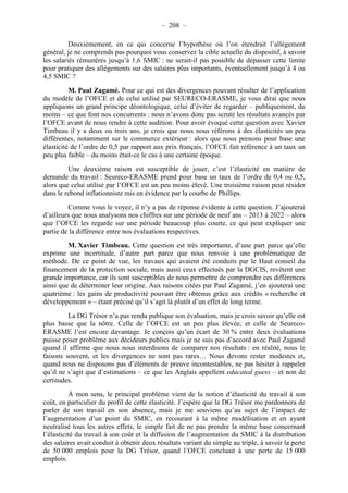 – 208 – 
Deuxièmement, en ce qui concerne l’hypothèse où l’on étendrait l’allégement 
général, je ne comprends pas pourquoi vous conservez la cible actuelle du dispositif, à savoir 
les salariés rémunérés jusqu’à 1,6 SMIC : ne serait-il pas possible de dépasser cette limite 
pour pratiquer des allégements sur des salaires plus importants, éventuellement jusqu’à 4 ou 
4,5 SMIC ? 
M. Paul Zagamé. Pour ce qui est des divergences pouvant résulter de l’application 
du modèle de l’OFCE et de celui utilisé par SEURECO-ERASME, je vous dirai que nous 
appliquons un grand principe déontologique, celui d’éviter de regarder – publiquement, du 
moins – ce que font nos concurrents : nous n’avons donc pas scruté les résultats avancés par 
l’OFCE avant de nous rendre à cette audition. Pour avoir évoqué cette question avec Xavier 
Timbeau il y a deux ou trois ans, je crois que nous nous référons à des élasticités un peu 
différentes, notamment sur le commerce extérieur : alors que nous prenons pour base une 
élasticité de l’ordre de 0,5 par rapport aux prix français, l’OFCE fait référence à un taux un 
peu plus faible – du moins était-ce le cas à une certaine époque. 
Une deuxième raison est susceptible de jouer, c’est l’élasticité en matière de 
demande du travail : Seureco-ERASME prend pour base un taux de l’ordre de 0,4 ou 0,5, 
alors que celui utilisé par l’OFCE est un peu moins élevé. Une troisième raison peut résider 
dans le rebond inflationniste mis en évidence par la courbe de Phillips. 
Comme vous le voyez, il n’y a pas de réponse évidente à cette question. J’ajouterai 
d’ailleurs que nous analysons nos chiffres sur une période de neuf ans – 2013 à 2022 – alors 
que l’OFCE les regarde sur une période beaucoup plus courte, ce qui peut expliquer une 
partie de la différence entre nos évaluations respectives. 
M. Xavier Timbeau. Cette question est très importante, d’une part parce qu’elle 
exprime une incertitude, d’autre part parce que nous renvoie à une problématique de 
méthode. De ce point de vue, les travaux qui avaient été conduits par le Haut conseil du 
financement de la protection sociale, mais aussi ceux effectués par la DGCIS, revêtent une 
grande importance, car ils sont susceptibles de nous permettre de comprendre ces différences 
ainsi que de déterminer leur origine. Aux raisons citées par Paul Zagamé, j’en ajouterai une 
quatrième : les gains de productivité pouvant être obtenus grâce aux crédits « recherche et 
développement » – étant précisé qu’il s’agit là plutôt d’un effet de long terme. 
La DG Trésor n’a pas rendu publique son évaluation, mais je crois savoir qu’elle est 
plus basse que la nôtre. Celle de l’OFCE est un peu plus élevée, et celle de Seureco- 
ERASME l’est encore davantage. Je conçois qu’un écart de 30 % entre deux évaluations 
puisse poser problème aux décideurs publics mais je ne suis pas d’accord avec Paul Zagamé 
quand il affirme que nous nous interdisons de comparer nos résultats : en réalité, nous le 
faisons souvent, et les divergences ne sont pas rares… Nous devons rester modestes et, 
quand nous ne disposons pas d’éléments de preuve incontestables, ne pas hésiter à rappeler 
qu’il ne s’agit que d’estimations – ce que les Anglais appellent educated guess – et non de 
certitudes. 
À mon sens, le principal problème vient de la notion d’élasticité du travail à son 
coût, en particulier du profil de cette élasticité. J’espère que la DG Trésor me pardonnera de 
parler de son travail en son absence, mais je me souviens qu’au sujet de l’impact de 
l’augmentation d’un point du SMIC, en recourant à la même modélisation et en ayant 
neutralisé tous les autres effets, le simple fait de ne pas prendre la même base concernant 
l’élasticité du travail à son coût et la diffusion de l’augmentation du SMIC à la distribution 
des salaires avait conduit à obtenir deux résultats variant du simple au triple, à savoir la perte 
de 50 000 emplois pour la DG Trésor, quand l’OFCE concluait à une perte de 15 000 
emplois. 
 
