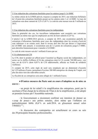 — 21 — 
2/ Une réduction des cotisations familiales pour les salaires jusqu’à 1,6 SMIC 
Le même article de la LFRSS prévoit, toujours à compter de 2015, une réduction forfaitaire 
de 1,8 point des cotisations familiales pesant sur les salaires entre 1 et 1,6 SMIC. Le taux de 
cotisations sera donc ramené de 5,25 à 3,45 %. Le coût de cette mesure sera de 3 milliards en 
2015. 
3/ Une réduction des cotisations familiales pour les indépendants 
Dans la généralité des cas, les travailleurs indépendants sont assujettis aux cotisations 
familiales au même taux que les employeurs au titre de leurs salariés (5,25 %). 
L’article 2 de la LFRSS 2014 prévoit, à compter de 2015, une exonération partielle de 
cotisations d’allocations familiales pour ceux des indépendants dont les revenus d’activité 
sont inférieurs à un certain seuil, dont le niveau doit être fixé par décret à l’équivalent 
de 3,8 SMIC nets annuels. L’exonération sera de 3,1 points de cotisations jusqu’à 3 SMIC, 
puis décroîtra linéairement pour s’annuler à 3,8 SMIC. 
Le coût de cette mesure sera de 1 milliard d’euros par an. 
4/ Un abattement de C3S 
La C3S, dont le produit est affecté pour l’essentiel au Régime social des indépendants, est 
assise sur le chiffre d’affaires (CA) des entreprises dont le CA excède 760 000 euros ; son 
taux est de 0,16 % (dont 0,03 % de C3S additionnelle, affectée au Fonds de solidarité 
vieillesse). 
À compter de 2015, cette règle de seuil sera remplacée par un abattement d’assiette 
de 3,25 millions d’euros, permettant d’exclure 200 000 entreprises du champ de l’impôt, soit 
plus des deux tiers des redevables actuels. 
La fiscalité de ces entreprises sera ainsi allégée de 1 milliard d’euros. 
● D’autres mesures du Pacte sont en cours d’adoption ou de mise en 
oeuvre : 
– un projet de loi relatif à la simplification des entreprises, porté par le 
secrétaire d’État chargé de la réforme de l’État et de la simplification, a été adopté 
en première lecture par l’Assemblée nationale. 
– le Gouvernement a récemment confirmé son intention de donner un 
« coup de pouce » aux petites retraites, alors même que l’inflation est 
particulièrement faible (0,4 % en août 2014, en glissement annuel selon 
l’INSEE) (1) ; 
– la discussion des contreparties est actuellement en cours au sein 
des 50 principales branches professionnelles. 
(1) http://www.insee.fr/fr/indicateurs/ind29/20140911/IR_08_14.pdf 
 
