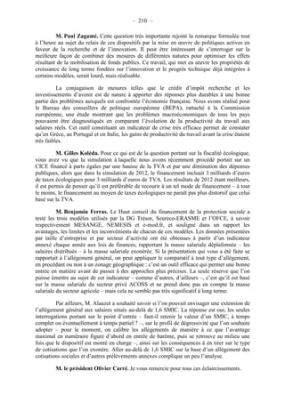 – 210 – 
M. Paul Zagamé. Cette question très importante rejoint la remarque formulée tout 
à l’heure au sujet du relais de ces dispositifs par la mise en oeuvre de politiques actives en 
faveur de la recherche et de l’innovation. Il peut être intéressant de s’interroger sur la 
meilleure façon de combiner des mesures de différentes natures pour optimiser les effets 
résultant de la mobilisation de fonds publics. Ce travail, qui met en oeuvre les propriétés de 
croissance de long terme fondées sur l’innovation et le progrès technique déjà intégrées à 
certains modèles, serait lourd, mais réalisable. 
La conjugaison de mesures telles que le crédit d’impôt recherche et les 
investissements d’avenir est de nature à apporter des réponses plus durables à une bonne 
partie des problèmes auxquels est confrontée l’économie française. Nous avons réalisé pour 
le Bureau des conseillers de politique européenne (BEPA), rattaché à la Commission 
européenne, une étude montrant que les problèmes macroéconomiques de tous les pays 
pouvaient être diagnostiqués en comparant l’évolution de la productivité du travail aux 
salaires réels. Cet outil constituant un indicateur de crise très efficace permet de constater 
qu’en Grèce, au Portugal et en Italie, les gains de productivité du travail avant la crise étaient 
très faibles. 
M. Gilles Koléda. Pour ce qui est de la question portant sur la fiscalité écologique, 
vous avez vu que la simulation à laquelle nous avons récemment procédé portait sur un 
CICE financé à parts égales par une hausse de la TVA et par une diminution des dépenses 
publiques, alors que dans la simulation de 2012, le financement incluait 3 milliards d’euros 
de taxes écologiques pour 3 milliards d’euros de TVA. Les résultats de 2012 étant meilleurs, 
il est permis de penser qu’il est préférable de recourir à un tel mode de financement – à tout 
le moins, le financement au moyen de taxes écologiques ne paraît pas plus distorsif que celui 
basé sur la TVA. 
M. Benjamin Ferras. Le Haut conseil du financement de la protection sociale a 
testé les trois modèles utilisés par la DG Trésor, Seureco-ERASME et l’OFCE, à savoir 
respectivement MESANGE, NEMESIS et e-mod.fr, et souligné dans un rapport les 
avantages, les limites et les inconvénients de chacun de ces modèles. Les données présentées 
par taille d’entreprise et par secteur d’activité ont été obtenues à partir d’un indicateur 
annexé chaque année aux lois de finances, rapportant la masse salariale déplafonnée – les 
salaires distribués – à la masse salariale exonérée. Si la présentation qui vous a été faite se 
rapportait à l’allégement général, on peut appliquer le comparatif à tout type d’allégement, 
en procédant ou non à un zonage géographique : c’est un outil efficace qui permet une bonne 
entrée en matière avant de passer à des approches plus précises. La seule réserve que l’on 
puisse émettre au sujet de cet indicateur – comme d’autres, d’ailleurs –, c’est qu’il est basé 
sur la masse salariale du secteur privé ACOSS et ne prend donc pas en compte la masse 
salariale du secteur agricole – mais cela ne semble pas très significatif à long terme. 
Par ailleurs, M. Alauzet a souhaité savoir si l’on pouvait envisager une extension de 
l’allégement général aux salaires situés au-delà de 1,6 SMIC. La réponse est oui, les seules 
interrogations portant sur le point d’entrée – faut-il retenir la valeur d’un SMIC, à temps 
complet ou éventuellement à temps partiel ? –, sur le profil de dégressivité que l’on souhaite 
adopter – pour le moment, on calibre les allégements de manière à ce que l’avantage 
maximal en numéraire figure d’abord en entrée de barème, puis se retrouve au milieu une 
fois que le dispositif est monté en charge –, ainsi sur les conséquences à en tirer sur le type 
de cotisations que l’on exonère. Aller au-delà de 1,6 SMIC sur la base d’un allégement des 
cotisations sociales et d’autres prélèvements annexes complique un peu l’analyse. 
M. le président Olivier Carré. Je vous remercie pour tous ces éclaircissements. 
 