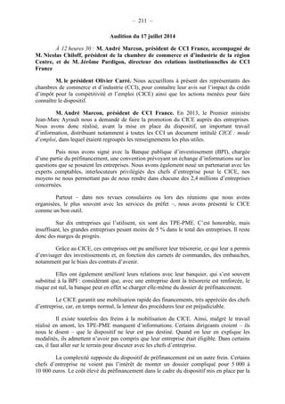 – 211 – 
Audition du 17 juillet 2014 
À 12 heures 30 : M. André Marcon, président de CCI France, accompagné de 
M. Nicolas Chiloff, président de la chambre de commerce et d’industrie de la région 
Centre, et de M. Jérôme Pardigon, directeur des relations institutionnelles de CCI 
France 
M. le président Olivier Carré. Nous accueillons à présent des représentants des 
chambres de commerce et d’industrie (CCI), pour connaître leur avis sur l’impact du crédit 
d’impôt pour la compétitivité et l’emploi (CICE) ainsi que les actions menées pour faire 
connaître le dispositif. 
M. André Marcon, président de CCI France. En 2013, le Premier ministre 
Jean-Marc Ayrault nous a demandé de faire la promotion du CICE auprès des entreprises. 
Nous avons donc réalisé, avant la mise en place du dispositif, un important travail 
d’information, distribuant notamment à toutes les CCI un document intitulé CICE : mode 
d’emploi, dans lequel étaient regroupés les renseignements les plus utiles. 
Puis nous avons signé avec la Banque publique d’investissement (BPI), chargée 
d’une partie du préfinancement, une convention prévoyant un échange d’informations sur les 
questions que se posaient les entreprises. Nous avons également noué un partenariat avec les 
experts comptables, interlocuteurs privilégiés des chefs d’entreprise pour le CICE, nos 
moyens ne nous permettant pas de nous rendre dans chacune des 2,4 millions d’entreprises 
concernées. 
Partout – dans nos revues consulaires ou lors des réunions que nous avons 
organisées, le plus souvent avec les services du préfet –, nous avons présenté le CICE 
comme un bon outil. 
Sur dix entreprises qui l’utilisent, six sont des TPE-PME. C’est honorable, mais 
insuffisant, les grandes entreprises pesant moins de 5 % dans le total des entreprises. Il reste 
donc des marges de progrès. 
Grâce au CICE, ces entreprises ont pu améliorer leur trésorerie, ce qui leur a permis 
d’envisager des investissements et, en fonction des carnets de commandes, des embauches, 
notamment par le biais des contrats d’avenir. 
Elles ont également amélioré leurs relations avec leur banquier, qui s’est souvent 
substitué à la BPI : considérant que, avec une entreprise dont la trésorerie est renforcée, le 
risque est nul, la banque peut en effet se charger elle-même du dossier de préfinancement. 
Le CICE garantit une mobilisation rapide des financements, très appréciée des chefs 
d’entreprise, car, en temps normal, la lenteur des procédures leur est préjudiciable. 
Il existe toutefois des freins à la mobilisation du CICE. Ainsi, malgré le travail 
réalisé en amont, les TPE-PME manquent d’informations. Certains dirigeants croient – ils 
nous le disent – que le dispositif ne leur est pas destiné. Quand on leur en explique les 
modalités, ils admettent n’avoir pas compris que leur entreprise était éligible. Dans certains 
cas, il faut aller sur le terrain pour discuter avec les chefs d’entreprise. 
La complexité supposée du dispositif de préfinancement est un autre frein. Certains 
chefs d’entreprise ne voient pas l’intérêt de monter un dossier compliqué pour 5 000 à 
10 000 euros. Le coût élevé du préfinancement dans le cadre du dispositif mis en place par la 
 