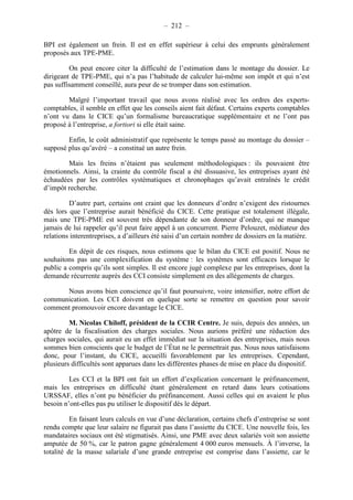– 212 – 
BPI est également un frein. Il est en effet supérieur à celui des emprunts généralement 
proposés aux TPE-PME. 
On peut encore citer la difficulté de l’estimation dans le montage du dossier. Le 
dirigeant de TPE-PME, qui n’a pas l’habitude de calculer lui-même son impôt et qui n’est 
pas suffisamment conseillé, aura peur de se tromper dans son estimation. 
Malgré l’important travail que nous avons réalisé avec les ordres des experts-comptables, 
il semble en effet que les conseils aient fait défaut. Certains experts comptables 
n’ont vu dans le CICE qu’un formalisme bureaucratique supplémentaire et ne l’ont pas 
proposé à l’entreprise, a fortiori si elle était saine. 
Enfin, le coût administratif que représente le temps passé au montage du dossier – 
supposé plus qu’avéré – a constitué un autre frein. 
Mais les freins n’étaient pas seulement méthodologiques : ils pouvaient être 
émotionnels. Ainsi, la crainte du contrôle fiscal a été dissuasive, les entreprises ayant été 
échaudées par les contrôles systématiques et chronophages qu’avait entraînés le crédit 
d’impôt recherche. 
D’autre part, certains ont craint que les donneurs d’ordre n’exigent des ristournes 
dès lors que l’entreprise aurait bénéficié du CICE. Cette pratique est totalement illégale, 
mais une TPE-PME est souvent très dépendante de son donneur d’ordre, qui ne manque 
jamais de lui rappeler qu’il peut faire appel à un concurrent. Pierre Pelouzet, médiateur des 
relations interentreprises, a d’ailleurs été saisi d’un certain nombre de dossiers en la matière. 
En dépit de ces risques, nous estimons que le bilan du CICE est positif. Nous ne 
souhaitons pas une complexification du système : les systèmes sont efficaces lorsque le 
public a compris qu’ils sont simples. Il est encore jugé complexe par les entreprises, dont la 
demande récurrente auprès des CCI consiste simplement en des allègements de charges. 
Nous avons bien conscience qu’il faut poursuivre, voire intensifier, notre effort de 
communication. Les CCI doivent en quelque sorte se remettre en question pour savoir 
comment promouvoir encore davantage le CICE. 
M. Nicolas Chiloff, président de la CCIR Centre. Je suis, depuis des années, un 
apôtre de la fiscalisation des charges sociales. Nous aurions préféré une réduction des 
charges sociales, qui aurait eu un effet immédiat sur la situation des entreprises, mais nous 
sommes bien conscients que le budget de l’État ne le permettrait pas. Nous nous satisfaisons 
donc, pour l’instant, du CICE, accueilli favorablement par les entreprises. Cependant, 
plusieurs difficultés sont apparues dans les différentes phases de mise en place du dispositif. 
Les CCI et la BPI ont fait un effort d’explication concernant le préfinancement, 
mais les entreprises en difficulté étant généralement en retard dans leurs cotisations 
URSSAF, elles n’ont pu bénéficier du préfinancement. Aussi celles qui en avaient le plus 
besoin n’ont-elles pas pu utiliser le dispositif dès le départ. 
En faisant leurs calculs en vue d’une déclaration, certains chefs d’entreprise se sont 
rendu compte que leur salaire ne figurait pas dans l’assiette du CICE. Une nouvelle fois, les 
mandataires sociaux ont été stigmatisés. Ainsi, une PME avec deux salariés voit son assiette 
amputée de 50 %, car le patron gagne généralement 4 000 euros mensuels. À l’inverse, la 
totalité de la masse salariale d’une grande entreprise est comprise dans l’assiette, car le 
 