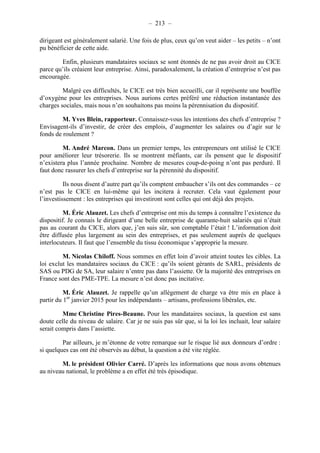 – 213 – 
dirigeant est généralement salarié. Une fois de plus, ceux qu’on veut aider – les petits – n’ont 
pu bénéficier de cette aide. 
Enfin, plusieurs mandataires sociaux se sont étonnés de ne pas avoir droit au CICE 
parce qu’ils créaient leur entreprise. Ainsi, paradoxalement, la création d’entreprise n’est pas 
encouragée. 
Malgré ces difficultés, le CICE est très bien accueilli, car il représente une bouffée 
d’oxygène pour les entreprises. Nous aurions certes préféré une réduction instantanée des 
charges sociales, mais nous n’en souhaitons pas moins la pérennisation du dispositif. 
M. Yves Blein, rapporteur. Connaissez-vous les intentions des chefs d’entreprise ? 
Envisagent-ils d’investir, de créer des emplois, d’augmenter les salaires ou d’agir sur le 
fonds de roulement ? 
M. André Marcon. Dans un premier temps, les entrepreneurs ont utilisé le CICE 
pour améliorer leur trésorerie. Ils se montrent méfiants, car ils pensent que le dispositif 
n’existera plus l’année prochaine. Nombre de mesures coup-de-poing n’ont pas perduré. Il 
faut donc rassurer les chefs d’entreprise sur la pérennité du dispositif. 
Ils nous disent d’autre part qu’ils comptent embaucher s’ils ont des commandes – ce 
n’est pas le CICE en lui-même qui les incitera à recruter. Cela vaut également pour 
l’investissement : les entreprises qui investiront sont celles qui ont déjà des projets. 
M. Éric Alauzet. Les chefs d’entreprise ont mis du temps à connaître l’existence du 
dispositif. Je connais le dirigeant d’une belle entreprise de quarante-huit salariés qui n’était 
pas au courant du CICE, alors que, j’en suis sûr, son comptable l’était ! L’information doit 
être diffusée plus largement au sein des entreprises, et pas seulement auprès de quelques 
interlocuteurs. Il faut que l’ensemble du tissu économique s’approprie la mesure. 
M. Nicolas Chiloff. Nous sommes en effet loin d’avoir atteint toutes les cibles. La 
loi exclut les mandataires sociaux du CICE : qu’ils soient gérants de SARL, présidents de 
SAS ou PDG de SA, leur salaire n’entre pas dans l’assiette. Or la majorité des entreprises en 
France sont des PME-TPE. La mesure n’est donc pas incitative. 
M. Éric Alauzet. Je rappelle qu’un allègement de charge va être mis en place à 
partir du 1er janvier 2015 pour les indépendants – artisans, professions libérales, etc. 
Mme Christine Pires-Beaune. Pour les mandataires sociaux, la question est sans 
doute celle du niveau de salaire. Car je ne suis pas sûr que, si la loi les incluait, leur salaire 
serait compris dans l’assiette. 
Par ailleurs, je m’étonne de votre remarque sur le risque lié aux donneurs d’ordre : 
si quelques cas ont été observés au début, la question a été vite réglée. 
M. le président Olivier Carré. D’après les informations que nous avons obtenues 
au niveau national, le problème a en effet été très épisodique. 
 