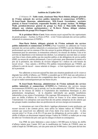– 215 – 
Audition du 23 juillet 2014 
À 16 heures 30 : Table ronde, réunissant Mme Marie Dubois, déléguée générale 
de l’Union nationale des services publics industriels et commerciaux (UNSPIC) ; 
M. Jean-Claude Boncorps, administrateur, MM. Franck Geretzhuber, secrétaire 
général, et Pascal Vermersch, responsable fiscalité, du groupe Auchan ; M. Philippe 
Wahl, président-directeur général du groupe La Poste et Mme Joëlle Bonnefon, 
déléguée aux relations parlementaires ; et M. Hervé Pichon, délégué relations 
institutionnelles du groupe PSA Peugeot Citroën 
M. le président Olivier Carré. Notre mission reçoit aujourd’hui des représentants 
de grands groupes – Auchan, La Poste et PSA – et de l’Union nationale des services publics 
industriels et commerciaux (UNSPIC). 
Mme Marie Dubois, déléguée générale de l’Union nationale des services 
publics industriels et commerciaux (UNSPIC). Pour l’essentiel, les adhérents de l’Union 
nationale des services publics industriels et commerciaux (UNSPIC) sont des fédérations de 
professionnels qui ont en commun d’être des acteurs la gestion déléguée de services publics, 
notamment pour les autoroutes, la restauration collective, les réseaux de chaleur, l’eau et les 
activités de dépollution et de traitement des déchets. Les entreprises oeuvrant dans ce secteur 
sont liées à leurs clients publics par des marchés publics et des délégations de service public 
(DSP), au moyen de contrats pluriannuels. Ceux-ci prévoient, pour déterminer la nature et le 
prix de la prestation, des formules de révision intégrant les « indices du coût horaire du 
travail révisé – Tous salariés » (ICHTrev-TS) publiés trimestriellement par l’INSEE, qui 
reflètent le coût du travail – masse salariale et charges – et font régulièrement varier le prix 
de la prestation. 
Nos adhérents se trouvent aujourd’hui dans une situation paradoxale où ils voient se 
dégrader leur chiffre d’affaires, car l’INSEE a considéré que le CICE était une subvention et 
qu’à ce titre, ses effets devaient être comptabilisés dans les indices que je viens d’évoquer, 
ce qui se traduit automatiquement par une baisse de prix. 
M. Jean-Claude Boncorps, administrateur de l’Union nationale des services 
publics industriels et commerciaux (UNSPIC). La Fédération des services énergie 
environnement (FEDENE), que je préside, est l’un des adhérents de l’UNSPIC. Ses activités 
portent sur les réseaux de chaleur et l’exploitation des installations thermiques et, plus 
généralement, énergétiques – de la chaudière individuelle aux grandes installations 
industrielles et aux usines d’incinération. Elle regroupe 500 entreprises et 70 000 personnes, 
pour un chiffre d’affaires de 11 milliards d’euros en France et d’un même montant à 
l’international. Ces entreprises sont aussi bien des très petites entreprises de dix salariés que 
des groupes leaders mondiaux dans nos professions de services énergie-environnement. 
Le mécanisme qui vient d’être décrit s’applique pleinement à notre profession, qui 
recourt souvent à des contrats privés, mais utilise les mêmes indices de l’INSEE. Les 
contrats que souscrivent nos adhérents sont d’une durée d’au moins trois ans – le plus 
souvent entre 5 et 10 ans, et de 20 à 25 ans pour les délégations de service public – et leur 
chiffre d’affaires est directement impacté lorsque l’indice de l’INSEE se traduit par un coup 
de rabot sur l’évolution des prix sans que les charges évoluent en conséquence. 
Une PME de notre fédération a ainsi évalué à 385 000 euros la baisse de chiffre 
d’affaires induite pour l’année 2013 par la modification de l’indice de l’INSEE, pour un 
crédit d’impôt de 330 000 euros, soit une perte nette de 54 000 euros. Cette perte devrait être 
 