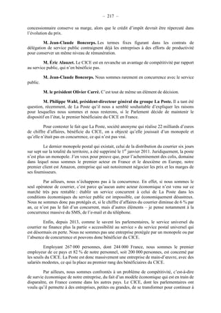 – 217 – 
concessionnaire conserve sa marge, alors que le crédit d’impôt devrait être répercuté dans 
l’évolution du prix. 
M. Jean-Claude Boncorps. Les termes fixes figurant dans les contrats de 
délégation de service public contraignent déjà les entreprises à des efforts de productivité 
pour conserver un même niveau de rémunération. 
M. Éric Alauzet. Le CICE est en revanche un avantage de compétitivité par rapport 
au service public, qui n’en bénéficie pas. 
M. Jean-Claude Boncorps. Nous sommes rarement en concurrence avec le service 
public. 
M. le président Olivier Carré. C’est tout de même un élément de décision. 
M. Philippe Wahl, président-directeur général du groupe La Poste. Il a tant été 
question, récemment, de La Poste qu’il nous a semblé souhaitable d’expliquer les raisons 
pour lesquelles nous sommes et nous resterons, si le Parlement décide de maintenir le 
dispositif en l’état, le premier bénéficiaire du CICE en France. 
Pour contester le fait que La Poste, société anonyme qui réalise 22 milliards d’euros 
de chiffre d’affaires, bénéficie du CICE, on a objecté qu’elle jouissait d’un monopole et 
qu’elle n’était pas en concurrence, ce qui n’est pas vrai. 
Le dernier monopole postal qui existait, celui de la distribution du courrier six jours 
sur sept sur la totalité du territoire, a été supprimé le 1er janvier 2011. Juridiquement, la poste 
n’est plus un monopole. J’en veux pour preuve que, pour l’acheminement des colis, domaine 
dans lequel nous sommes le premier acteur en France et le deuxième en Europe, notre 
premier client est Amazon, entreprise qui sait notoirement négocier les prix et les marges de 
ses fournisseurs. 
Par ailleurs, nous n’échappons pas à la concurrence. En effet, si nous sommes le 
seul opérateur de courrier, c’est parce qu’aucun autre acteur économique n’est venu sur ce 
marché très peu rentable : établir un service concurrent à celui de La Poste dans les 
conditions économiques du service public est impossible, car économiquement désastreux. 
Nous ne sommes donc pas protégés et, si le chiffre d’affaires du courrier diminue de 6 % par 
an, ce n’est pas le fait d’un concurrent, mais d’autres éléments – je pense notamment à la 
concurrence massive du SMS, de l’e-mail et du téléphone. 
Enfin, depuis 2013, comme le savent les parlementaires, le service universel du 
courrier ne finance plus la partie « accessibilité au service » du service postal universel qui 
est désormais en perte. Nous ne sommes pas une entreprise protégée par un monopole ou par 
l’absence de concurrence et pouvons donc bénéficier du CICE. 
Employant 267 000 personnes, dont 244 000 France, nous sommes le premier 
employeur de ce pays et 82 % de notre personnel, soit 200 000 personnes, est concerné par 
les seuils du CICE. La Poste est donc massivement une entreprise de main-d’oeuvre, avec des 
salariés modestes, ce qui la place au premier rang des bénéficiaires du CICE. 
Par ailleurs, nous sommes confrontés à un problème de compétitivité, c’est-à-dire 
de survie économique de notre entreprise, du fait d’un modèle économique qui est en train de 
disparaître, en France comme dans les autres pays. Le CICE, dont les parlementaires ont 
voulu qu’il permette à des entreprises, petites ou grandes, de se transformer pour continuer à 
 