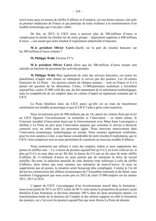 – 218 – 
servir notre pays en termes de chiffre d’affaires et d’emplois, est une bonne mesure, très utile 
au premier employeur de France et qui participe de toute évidence à la transformation d’un 
modèle économique qui n’est plus viable. 
De fait, en 2013, le CICE nous a procuré plus de 300 millions d’euros et 
compte pour la moitié du résultat net de notre groupe – légèrement supérieur à 600 millions 
d’euros –, soit autant que notre résultat d’exploitation industrielle et bancaire. 
M. le président Olivier Carré. Quelle est la part du résultat bancaire sur 
les 300 millions d’euros restants ? 
M. Philippe Wahl. Environ 55 % 
M. le président Olivier Carré. Alors que les 300 millions d’euros restant sont 
calculés en fonction du personnel des activités postales. 
M. Philippe Wahl. Mais également de celui des services bancaires, car toutes les 
plateformes d’appel sont situées en métropole et servies par des postiers. Les 26 centres 
financiers de La Poste – les anciens centres de chèques postaux – sont en France et il n’a 
jamais été question de les délocaliser. Certes, 13 000 personnes seulement y travaillent 
aujourd’hui, contre 25 000 voilà dix ans, du fait notamment de la substitution technologique, 
mais la compétitivité de ces emplois dans les centres d’appel est également soutenue par le 
CICE. 
La Poste bénéficie donc du CICE parce qu’elle est en train de transformer 
entièrement son modèle économique et que le CICE l’aide à gérer cette transition. 
Nous investissons près de 900 millions par an. Or, parmi les critères fixés par la loi 
au CICE figurent l’investissement, la recherche et l’innovation – ce matin même, le 
Concours mondial d’innovation lancé par le Gouvernement avec Mme Anne Lauvergeon a 
attribué à La Poste un prix pour l’innovation majeure que constitue le service à domicile 
connecté avec un robot pour les personnes âgées. Nous innovons massivement dans 
l’innovation économique, technologique ou sociale. Nous sommes également confrontés, 
pour les trois années à venir, à une baisse considérable de notre résultat d’exploitation, que le 
CICE vient compenser tout en nous permettant de construire un nouveau modèle d’affaires. 
Nous continuons par ailleurs à créer des emplois, même si nous supprimons des 
postes en chiffres nets – il y a moins de postiers aujourd’hui qu’il n’y en avait voilà un an, et 
plus qu’il n’y en aura dans un an. De fait, la baisse de 6 % par an du coeur de notre chiffre 
d’affaires de 11 milliards d’euros ne nous permet pas de maintenir la force de travail 
installée. Du reste, la réduction annuelle de cette dernière reste inférieure à celle du chiffre 
d’affaires, alors même que nous sommes une entreprise de main-d’oeuvre. Si nous ne 
supprimions pas de postes, la situation serait beaucoup plus compliquée. Comme je l’ai dit 
devant les commissions des affaires économiques de l’Assemblée nationale et du Sénat, nous 
tiendrons l’engagement que nous avons pris en 2012 de créer 15 000 emplois sur les années 
2012, 2013 et 2014. 
L’apport du CICE s’accompagne d’un investissement massif dans la formation : 
nous avons porté de 50 % en 2012 à plus de 80 % cette année la proportion de postiers ayant 
bénéficié d’une formation, et devrions atteindre 100 % dans les deux prochaines années. La 
transformation totale de la structure de l’emploi et des métiers suppose en effet la formation 
des postiers, car c’est avec les postiers aujourd’hui que nous ferons La Poste de demain. 
 