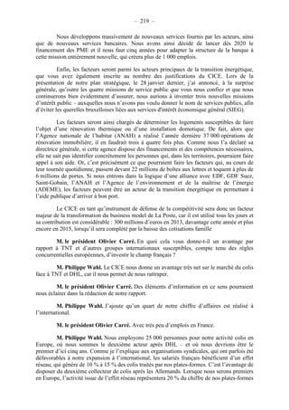 – 219 – 
Nous développons massivement de nouveaux services fournis par les acteurs, ainsi 
que de nouveaux services bancaires. Nous avons ainsi décidé de lancer dès 2020 le 
financement des PME et il nous faut cinq années pour adapter la structure de la banque à 
cette mission entièrement nouvelle, qui créera plus de 1 000 emplois. 
Enfin, les facteurs seront parmi les acteurs principaux de la transition énergétique, 
que vous avez également inscrite au nombre des justifications du CICE. Lors de la 
présentation de notre plan stratégique, le 28 janvier dernier, j’ai annoncé, à la surprise 
générale, qu’outre les quatre missions de service public que vous nous confiez et que nous 
continuerons bien évidemment d’assurer, nous aurions à inventer trois nouvelles missions 
d’intérêt public – auxquelles nous n’avons pas voulu donner le nom de services publics, afin 
d’éviter les querelles bruxelloises liées aux services d'intérêt économique général (SIEG). 
Les facteurs seront ainsi chargés de déterminer les logements susceptibles de faire 
l’objet d’une rénovation thermique ou d’une installation domotique. De fait, alors que 
l’Agence nationale de l’habitat (ANAH) a réalisé l’année dernière 37 000 opérations de 
rénovation immobilière, il en faudrait trois à quatre fois plus. Comme nous l’a déclaré sa 
directrice générale, si cette agence dispose des financements et des compétences nécessaires, 
elle ne sait pas identifier concrètement les personnes qui, dans les territoires, pourraient faire 
appel à son aide. Or, c’est précisément ce que pourraient faire les facteurs qui, au cours de 
leur tournée quotidienne, passent devant 22 millions de boîtes aux lettres et toquent à plus de 
6 millions de portes. Si nous entrons dans la logique d’une alliance avec EDF, GDF Suez, 
Saint-Gobain, l’ANAH et l’Agence de l’environnement et de la maîtrise de l’énergie 
(ADEME), les facteurs peuvent être un acteur de la transition énergétique en permettant à 
l’aide publique d’arriver à bon port. 
Le CICE en tant qu’instrument de défense de la compétitivité sera donc un facteur 
majeur de la transformation du business model de La Poste, car il est utilisé tous les jours et 
sa contribution est considérable : 300 millions d’euros en 2013, davantage cette année et plus 
encore en 2015, lorsqu’il sera complété par la baisse des cotisations famille 
M. le président Olivier Carré. En quoi cela vous donne-t-il un avantage par 
rapport à TNT et d’autres groupes internationaux susceptibles, compte tenu des règles 
concurrentielles européennes, d’investir le champ français ? 
M. Philippe Wahl. Le CICE nous donne un avantage très net sur le marché du colis 
face à TNT et DHL, car il nous permet de nous rattraper. 
M. le président Olivier Carré. Des éléments d’information en ce sens pourraient 
nous éclairer dans la rédaction de notre rapport. 
M. Philippe Wahl. J’ajoute qu’un quart de notre chiffre d’affaires est réalisé à 
l’international. 
M. le président Olivier Carré. Avec très peu d’emplois en France. 
M. Philippe Wahl. Nous employons 25 000 personnes pour notre activité colis en 
Europe, où nous sommes le deuxième acteur après DHL – et où nous devrions être le 
premier d’ici cinq ans. Comme je l’explique aux organisations syndicales, qui ont parfois été 
défavorables à notre expansion à l’international, les salariés français bénéficient d’un effet 
réseau, qui génère de 10 % à 15 % des colis traités par nos plates-formes. C’est l’avantage de 
disposer du deuxième collecteur de colis après les Allemands. Lorsque nous serons premiers 
en Europe, l’activité issue de l’effet réseau représentera 20 % du chiffre de nos plates-formes 
 