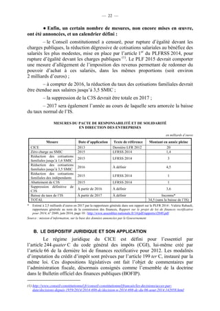 — 22 — 
● Enfin, un certain nombre de mesures, non encore mises en oeuvre, 
ont été annoncées, et un calendrier défini : 
– le Conseil constitutionnel a censuré, pour rupture d’égalité devant les 
charges publiques, la réduction dégressive de cotisations salariales au bénéfice des 
salariés les plus modestes, mise en place par l’article 1er du PLFRSS 2014, pour 
rupture d’égalité devant les charges publiques (1). Le PLF 2015 devrait comporter 
une mesure d’allègement de l’imposition des revenus permettant de redonner du 
pouvoir d’achat à ces salariés, dans les mêmes proportions (soit environ 
2 milliards d’euros) ; 
– à compter de 2016, la réduction du taux des cotisations familiales devrait 
être étendue aux salaires jusqu’à 3,5 SMIC ; 
– la suppression de la C3S devrait être totale en 2017 ; 
– 2017 sera également l’année au cours de laquelle sera amorcée la baisse 
du taux normal de l’IS. 
MESURES DU PACTE DE RESPONSABILITÉ ET DE SOLIDARITÉ 
EN DIRECTION DES ENTREPRISES 
en milliards d’euros 
Mesure Date d’application Texte de référence Montant en année pleine 
CICE 2013 Dernière LFR 2012 20 
Zéro charge au SMIC 2015 LFRSS 2014 1,4 
Réduction des cotisations 
2015 LFRSS 2014 3 
familiales jusqu’à 1,6 SMIC 
Réduction des cotisations 
familiales jusqu’à 3,5 SMIC 
2016 À définir 4,5 
Réduction des cotisations 
familiales des indépendants 
2015 LFRSS 2014 1 
Abattement de C3S 2015 LFRSS 2014 1 
Suppression définitive de 
C3S 
À partir de 2016 À définir 3,6 
Baisse du taux de l’IS À partir de 2017 À définir Inconnu* 
TOTAL 34,5 (sans la baisse de l’IS) 
* Estimé à 2,5 milliards d’euros en 2017 par la rapporteure générale dans son rapport sur le PLFR 2014 : Valérie Rabault, 
rapporteure générale au nom de la commission des finances, Rapport sur le projet de loi de finances rectificative 
pour 2014, n° 2049, juin 2014, page 10 : http://www.assemblee-nationale.fr/14/pdf/rapports/r2049.pdf 
Source : mission d’information, sur la base des données annoncées par le Gouvernement 
B. LE DISPOSITIF JURIDIQUE ET SON APPLICATION 
Le régime juridique du CICE est défini pour l’essentiel par 
l’article 244 quater C du code général des impôts (CGI), lui-même créé par 
l’article 66 de la dernière loi de finances rectificative pour 2012. Les modalités 
d’imputation du crédit d’impôt sont prévues par l’article 199 ter C, instauré par la 
même loi. Ces dispositions législatives ont fait l’objet de commentaires par 
l’administration fiscale, désormais consignés comme l’ensemble de la doctrine 
dans le Bulletin officiel des finances publiques (BOFIP). 
(1) http://www.conseil-constitutionnel.fr/conseil-constitutionnel/francais/les-decisions/acces-par-date/ 
decisions-depuis-1959/2014/2014-698-dc/decision-n-2014-698-dc-du-06-aout-2014.142058.html 
 