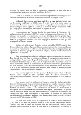 – 220 – 
de colis. On retrouve donc là, dans la compétition européenne, un autre effet de la 
compétitivité qui fait de nous le premier bénéficiaire du CICE. 
Le CICE, je le répète, est bien au coeur de notre problématique stratégique, car il 
finance la transformation du business model de La Poste dans les cinq ans à venir. 
M. Franck Geretzhuber, secrétaire général du groupe Auchan. Auchan n’est 
pas le premier bénéficiaire du CICE, mais il a fait l’objet d’au moins autant de 
commentaires. Nous nous réjouissons donc de pouvoir répondre aux interrogations, voire à 
certaines critiques, parfois légitimes. En outre, il est normal et utile que le législateur vérifie 
que l’usage qui est fait de l’argent public atteint les objectifs de la loi. 
La concomitance de l’annonce du plan de modernisation de l’entreprise, voici 
quelques mois, et des débats sur le CICE n’a pas été très heureuse, car elle a donné lieu à des 
critiques, sur lesquelles je ne reviendrai pas. Avant d’indiquer dans les grandes lignes 
comment nous utiliserons les 68 millions d’euros que nous percevrons au titre de l’année 2 
du CICE, je rappellerai comment nous avons employé les 44 millions d’euros que nous 
avons perçus au titre de l’année 1. 
Auchan, né voilà 50 ans à Roubaix, emploie aujourd’hui 302 500 salariés dans 
15 pays et dans cinq métiers – hypermarchés, supermarchés, immobilier commercial, banque 
et secteur de l’e-commerce et « drives ». En France la branche des hypermarchés, qui 
représente le deuxième groupe de distribution intégrée, emploie 57 600 collaborateurs 
répartis dans 119 magasins. 
Dans le monde de la distribution, Auchan est une entreprise quelque peu atypique. 
Tout d’abord, alors que d’autres enseignes privilégient de plus petits formats, nous avons 
voulu privilégier l’hypermarché de grande taille, qui nous permet de tenir notre promesse 
commerciale d’être l’enseigne du choix. Afin de proposer une offre diversifiée, nous avons 
besoin d’un nombre suffisant de fournisseurs et de partenaires commerciaux, principalement 
des PME françaises. Avec 31 % de notre chiffre d’affaires alimentaire réalisé par celles-ci 
et 36 % de nos linéaires occupés par leurs produits, nous sommes le premier partenaire 
commercial des PME agroalimentaires françaises. 
Nous sommes également l’un des pionniers de l’actionnariat salarié en France. 
Auchan France compte en effet aujourd’hui 90 % de salariés actionnaires et 
les 105 000 salariés actionnaires d’Auchan à travers le monde détiennent 10 % du capital du 
groupe. 
Nous sommes aussi l’un des leaders en France du partage des résultats, grâce à un 
dispositif d’intéressement et de participation dérogatoire voté avec les partenaires sociaux, 
qui nous permet de distribuer 70 % de plus que le montant légal. En 2013, l’entreprise a ainsi 
distribué 143 millions d’euros à ses collaborateurs en France en intéressement et 
participation, soit un tiers de notre résultat courant avant impôts. Contrairement à ce que l’on 
pourrait craindre ou penser, le partage des résultats ne nous empêche pas de développer une 
rémunération juste : hors intéressement et participation, un employé de libre-service 
travaillant à temps complet chez Auchan et ayant deux ans d’ancienneté est payé 1 659 euros 
par mois, soit 15 % de plus que le SMIC. 
En 2013, nous avons recruté 5 327 personnes en contrat à durée indéterminée 
(CDI), dont 67,3 % sont des jeunes de moins de 25 ans. Sur les cinq dernières années, 
l’institut Xerfi nous a classés au quatrième rang sur 500 entreprises créatrices nettes 
d’emploi. Ces recrutements de jeunes se font pour 80 % sans exigence de diplôme ni 
 
