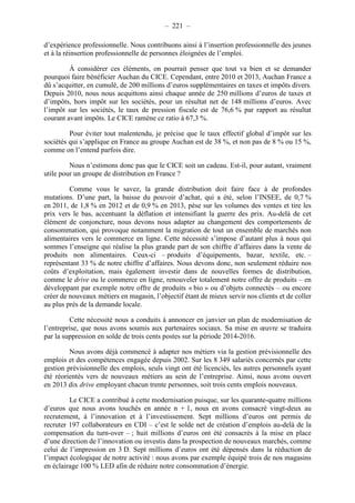 – 221 – 
d’expérience professionnelle. Nous contribuons ainsi à l’insertion professionnelle des jeunes 
et à la réinsertion professionnelle de personnes éloignées de l’emploi. 
À considérer ces éléments, on pourrait penser que tout va bien et se demander 
pourquoi faire bénéficier Auchan du CICE. Cependant, entre 2010 et 2013, Auchan France a 
dû s’acquitter, en cumulé, de 200 millions d’euros supplémentaires en taxes et impôts divers. 
Depuis 2010, nous nous acquittons ainsi chaque année de 250 millions d’euros de taxes et 
d’impôts, hors impôt sur les sociétés, pour un résultat net de 148 millions d’euros. Avec 
l’impôt sur les sociétés, le taux de pression fiscale est de 76,6 % par rapport au résultat 
courant avant impôts. Le CICE ramène ce ratio à 67,3 %. 
Pour éviter tout malentendu, je précise que le taux effectif global d’impôt sur les 
sociétés qui s’applique en France au groupe Auchan est de 38 %, et non pas de 8 % ou 15 %, 
comme on l’entend parfois dire. 
Nous n’estimons donc pas que le CICE soit un cadeau. Est-il, pour autant, vraiment 
utile pour un groupe de distribution en France ? 
Comme vous le savez, la grande distribution doit faire face à de profondes 
mutations. D’une part, la baisse du pouvoir d’achat, qui a été, selon l’INSEE, de 0,7 % 
en 2011, de 1,8 % en 2012 et de 0,9 % en 2013, pèse sur les volumes des ventes et tire les 
prix vers le bas, accentuant la déflation et intensifiant la guerre des prix. Au-delà de cet 
élément de conjoncture, nous devons nous adapter au changement des comportements de 
consommation, qui provoque notamment la migration de tout un ensemble de marchés non 
alimentaires vers le commerce en ligne. Cette nécessité s’impose d’autant plus à nous qui 
sommes l’enseigne qui réalise la plus grande part de son chiffre d’affaires dans la vente de 
produits non alimentaires. Ceux-ci – produits d’équipements, bazar, textile, etc. – 
représentant 33 % de notre chiffre d’affaires. Nous devons donc, non seulement réduire nos 
coûts d’exploitation, mais également investir dans de nouvelles formes de distribution, 
comme le drive ou le commerce en ligne, renouveler totalement notre offre de produits – en 
développant par exemple notre offre de produits « bio » ou d’objets connectés – ou encore 
créer de nouveaux métiers en magasin, l’objectif étant de mieux servir nos clients et de coller 
au plus près de la demande locale. 
Cette nécessité nous a conduits à annoncer en janvier un plan de modernisation de 
l’entreprise, que nous avons soumis aux partenaires sociaux. Sa mise en oeuvre se traduira 
par la suppression en solde de trois cents postes sur la période 2014-2016. 
Nous avons déjà commencé à adapter nos métiers via la gestion prévisionnelle des 
emplois et des compétences engagée depuis 2002. Sur les 8 349 salariés concernés par cette 
gestion prévisionnelle des emplois, seuls vingt ont été licenciés, les autres personnels ayant 
été réorientés vers de nouveaux métiers au sein de l’entreprise. Ainsi, nous avons ouvert 
en 2013 dix drive employant chacun trente personnes, soit trois cents emplois nouveaux. 
Le CICE a contribué à cette modernisation puisque, sur les quarante-quatre millions 
d’euros que nous avons touchés en année n + 1, nous en avons consacré vingt-deux au 
recrutement, à l’innovation et à l’investissement. Sept millions d’euros ont permis de 
recruter 197 collaborateurs en CDI – c’est le solde net de création d’emplois au-delà de la 
compensation du turn-over – ; huit millions d’euros ont été consacrés à la mise en place 
d’une direction de l’innovation ou investis dans la prospection de nouveaux marchés, comme 
celui de l’impression en 3 D. Sept millions d’euros ont été dépensés dans la réduction de 
l’impact écologique de notre activité : nous avons par exemple équipé trois de nos magasins 
en éclairage 100 % LED afin de réduire notre consommation d’énergie. 
 