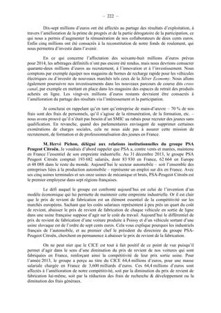 – 222 – 
Dix-sept millions d’euros ont été affectés au partage des résultats d’exploitation, à 
travers l’amélioration de la prime de progrès et de la partie dérogatoire de la participation, ce 
qui nous a permis d’augmenter la rémunération de nos collaborateurs de deux cents euros. 
Enfin cinq millions ont été consacrés à la reconstitution de notre fonds de roulement, qui 
nous permettra d’investir dans l’avenir. 
En ce qui concerne l’affectation des soixante-huit millions d’euros prévus 
pour 2014, les arbitrages définitifs n’ont pas encore été rendus, mais nous devrions consacrer 
quarante-deux millions d’euros au recrutement, à l’innovation et à l’investissement. Nous 
comptons par exemple équiper nos magasins de bornes de recharge rapide pour les véhicules 
électriques ou d’investir de nouveaux marchés tels ceux de la Silver Economy. Nous allons 
également poursuivre nos investissements dans les nouveaux parcours de course dits cross 
canal, par exemple en mettant en place dans les magasins des espaces de retrait des produits 
achetés en ligne. Les vingt-six millions d’euros restants devraient être consacrés à 
l’amélioration du partage des résultats via l’intéressement et la participation. 
Je conclurai en rappelant qu’en tant qu’entreprise de main-d’oeuvre – 70 % de nos 
frais sont des frais de personnels, qu’il s’agisse de la rémunération, de la formation, etc. – 
nous avons prouvé qu’il n’était pas besoin d’un SMIC au rabais pour recruter des jeunes sans 
qualification. En revanche, quand des parlementaires envisagent de supprimer certaines 
exonérations de charges sociales, cela ne nous aide pas à assurer cette mission de 
recrutement, de formation et de professionnalisation des jeunes en France. 
M. Hervé Pichon, délégué aux relations institutionnelles du groupe PSA 
Peugeot Citroën. Je voudrais d’abord rappeler que PSA a, contre vents et marées, maintenu 
en France l’essentiel de son empreinte industrielle. Au 31 décembre 2013, le groupe PSA 
Peugeot Citroën comptait 193 682 salariés, dont 83 930 en France, 62 664 en Europe 
et 48 088 dans le reste du monde. Aujourd’hui le secteur automobile – soit l’ensemble des 
entreprises liées à la production automobile – représente un emploi sur dix en France. Avec 
ses cinq usines terminales et ses onze usines de mécanique et bruts, PSA-Peugeot Citroën est 
le premier employeur dans sept régions françaises. 
Le défi auquel le groupe est confronté aujourd’hui est celui de l’invention d’un 
modèle économique qui lui permette de maintenir cette empreinte industrielle. Or il est clair 
que le prix de revient de fabrication est un élément essentiel de la compétitivité sur les 
marchés européens. Sachant que les coûts salariaux représentent à peu près un quart du coût 
de revient, abaisser le prix de revient de fabrication de chaque véhicule en sortie de ligne 
dans une usine française suppose d’agir sur le coût du travail. Aujourd’hui le différentiel de 
prix de revient de fabrication d’une voiture produite à Poissy et d’un véhicule sortant d’une 
usine slovaque est de l’ordre de sept cents euros. Cela vous explique pourquoi les industriels 
français de l’automobile, et au premier chef le président du directoire du groupe PSA-Peugeot 
Citroën, cherchent en permanence à abaisser le prix de revient de la fabrication. 
On ne peut nier que le CICE est tout à fait positif de ce point de vue puisqu’il 
permet d’agir dans le sens d’une diminution du prix de revient de nos voitures qui sont 
fabriquées en France, renforçant ainsi la compétitivité de leur prix sortie usine. Pour 
l’année 2013, le groupe a perçu au titre du CICE 64,4 millions d’euros, pour une masse 
salariale chargée en France de 3,600 milliards d’euros. Ces 64,4 millions d’euros sont 
affectés à l’amélioration de notre compétitivité, soit par la diminution du prix de revient de 
fabrication lui-même, soit par la réduction des frais de recherche & développement ou la 
diminution des frais généraux. 
 