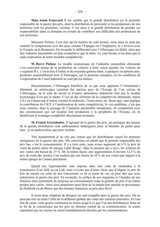 – 224 – 
Mme Annie Genevard. Il me semble que la grande distribution est la première 
responsable de la guerre des prix, dont la distribution de proximité et les producteurs de nos 
territoires sont les premières victimes. C’est donc à la grande distribution de prendre ses 
responsabilités dans ce domaine en cessant de contribuer aux difficultés des producteurs de 
nos territoires. 
Monsieur Pichon, il est clair qu’en matière de coût horaire, notre pays ne peut pas 
soutenir la comparaison avec des pays comme l’Espagne ou l’Angleterre, ni a fortiori avec 
la Turquie ou la Roumanie. En revanche le différentiel avec l’Allemagne est faible, alors que 
leur industrie automobile est plus compétitive que la nôtre. Le coût horaire n’est donc pas la 
seule explication de notre moindre compétitivité. 
M. Hervé Pichon. Le modèle économique de l’industrie automobile allemande 
s’est concentré autour de la production de voitures à forte valeur ajoutée, les voitures du 
« segment B », c’est-à-dire d’entrée et de moyenne gamme étant, à quelques exceptions près, 
produites essentiellement hors d’Allemagne, sur le pourtour européen, où les conditions de 
l’exploitation de l’outil industriel ne sont pas les mêmes. 
Deuxièmement, l’Allemagne bénéficie de ce que nous appelons l’« hinterland » 
allemand, un arrière-pays constitué des anciens pays de l’Europe de l’est voisins de 
l’Allemagne, où le coût du travail et d’autres paramètres industriels font que le modèle 
économique n’est pas le même. C’est un des éléments de la compétitivité allemande, même 
s’il y en a beaucoup d’autres, comme la recherche, l’innovation, etc. Reste que, sans négliger 
la contribution du CICE à l’amélioration de notre compétitivité, le vrai problème, c’est que 
nous sommes, dans le paysage de l’industrie automobile européenne, en compétition avec 
des constructeurs qui ont localisé leur production à la périphérie de l’Europe, où ils 
bénéficient d’avantages compétitifs absolument écrasants. 
M. Franck Geretzhuber. S’agissant de la guerre des prix, les pratiques des acteurs 
de la grande distribution sont suffisamment hétérogènes pour m’interdire de parler pour 
tous : je ne parlerai donc que pour Auchan. 
Très honnêtement je ne suis pas certain que les distributeurs soient les premiers 
instigateurs de la guerre des prix. Ma conviction est plutôt que le premier responsable des 
prix bas, c’est le consommateur. Il y a trois mois, nous avons augmenté de 6 % le prix de 
vente du poulet entier de marque Label Rouge : dans la semaine qui a suivi, les volumes de 
nos ventes ont baissé de 15 %. De la même façon, une augmentation d’environ 12,5 % du 
prix de vente des moules s’est traduite par une baisse de 25 % de nos ventes par rapport à la 
même époque de l’année précédente. 
Quand nos hypermarchés sont exposés dans leur zone de chalandise à la 
concurrence d’un Aldi ou un Lidl, nous n’avons pas d’autre choix que d’aligner le prix du 
kilo de tomate sur celui de nos concurrents, et de ce point de vue on peut dire que nous 
entretenons la guerre des prix. En revanche, la surface de nos magasins et l’étendue de nos 
linéaires nous permettent de proposer au consommateur toute la gamme de prix d’un même 
produit prix variés. Ainsi nous proposons aussi bien de la tomate bon marché en provenance 
de Hollande ou du Maroc que des tomates françaises au prix plus élevé. 
Il serait donc simpliste de désigner un seul coupable dans la guerre des prix. On ne 
peut pas nier en outre l’effet de la déflation globale des coûts des matières premières. En tout 
état de cause, cette guerre continuera au moins jusqu’à ce que l’un des distributeurs fasse de 
la fin de la concurrence par les prix un élément central de sa communication. Je crains 
cependant que ses rayons ne soient immédiatement désertés par les consommateurs. 
 