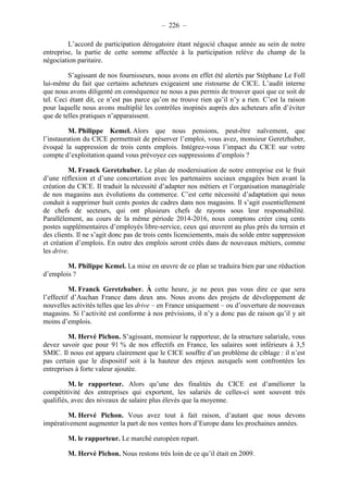 – 226 – 
L’accord de participation dérogatoire étant négocié chaque année au sein de notre 
entreprise, la partie de cette somme affectée à la participation relève du champ de la 
négociation paritaire. 
S’agissant de nos fournisseurs, nous avons en effet été alertés par Stéphane Le Foll 
lui-même du fait que certains acheteurs exigeaient une ristourne de CICE. L’audit interne 
que nous avons diligenté en conséquence ne nous a pas permis de trouver quoi que ce soit de 
tel. Ceci étant dit, ce n’est pas parce qu’on ne trouve rien qu’il n’y a rien. C’est la raison 
pour laquelle nous avons multiplié les contrôles inopinés auprès des acheteurs afin d’éviter 
que de telles pratiques n’apparaissent. 
M. Philippe Kemel. Alors que nous pensions, peut-être naïvement, que 
l’instauration du CICE permettrait de préserver l’emploi, vous avez, monsieur Geretzhuber, 
évoqué la suppression de trois cents emplois. Intégrez-vous l’impact du CICE sur votre 
compte d’exploitation quand vous prévoyez ces suppressions d’emplois ? 
M. Franck Geretzhuber. Le plan de modernisation de notre entreprise est le fruit 
d’une réflexion et d’une concertation avec les partenaires sociaux engagées bien avant la 
création du CICE. Il traduit la nécessité d’adapter nos métiers et l’organisation managériale 
de nos magasins aux évolutions du commerce. C’est cette nécessité d’adaptation qui nous 
conduit à supprimer huit cents postes de cadres dans nos magasins. Il s’agit essentiellement 
de chefs de secteurs, qui ont plusieurs chefs de rayons sous leur responsabilité. 
Parallèlement, au cours de la même période 2014-2016, nous comptons créer cinq cents 
postes supplémentaires d’employés libre-service, ceux qui oeuvrent au plus près du terrain et 
des clients. Il ne s’agit donc pas de trois cents licenciements, mais du solde entre suppression 
et création d’emplois. En outre des emplois seront créés dans de nouveaux métiers, comme 
les drive. 
M. Philippe Kemel. La mise en oeuvre de ce plan se traduira bien par une réduction 
d’emplois ? 
M. Franck Geretzhuber. À cette heure, je ne peux pas vous dire ce que sera 
l’effectif d’Auchan France dans deux ans. Nous avons des projets de développement de 
nouvelles activités telles que les drive – en France uniquement – ou d’ouverture de nouveaux 
magasins. Si l’activité est conforme à nos prévisions, il n’y a donc pas de raison qu’il y ait 
moins d’emplois. 
M. Hervé Pichon. S’agissant, monsieur le rapporteur, de la structure salariale, vous 
devez savoir que pour 91 % de nos effectifs en France, les salaires sont inférieurs à 3,5 
SMIC. Il nous est apparu clairement que le CICE souffre d’un problème de ciblage : il n’est 
pas certain que le dispositif soit à la hauteur des enjeux auxquels sont confrontées les 
entreprises à forte valeur ajoutée. 
M. le rapporteur. Alors qu’une des finalités du CICE est d’améliorer la 
compétitivité des entreprises qui exportent, les salariés de celles-ci sont souvent très 
qualifiés, avec des niveaux de salaire plus élevés que la moyenne. 
M. Hervé Pichon. Vous avez tout à fait raison, d’autant que nous devons 
impérativement augmenter la part de nos ventes hors d’Europe dans les prochaines années. 
M. le rapporteur. Le marché européen repart. 
M. Hervé Pichon. Nous restons très loin de ce qu’il était en 2009. 
 