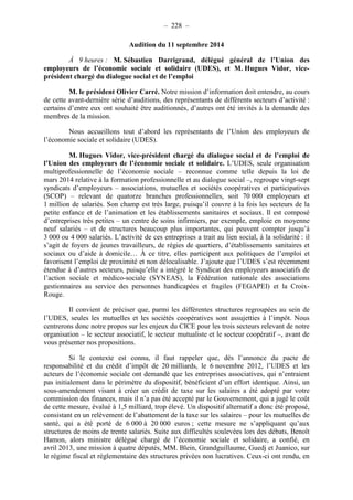 – 228 – 
Audition du 11 septembre 2014 
À 9 heures : M. Sébastien Darrigrand, délégué général de l’Union des 
employeurs de l’économie sociale et solidaire (UDES), et M. Hugues Vidor, vice-président 
chargé du dialogue social et de l’emploi 
M. le président Olivier Carré. Notre mission d’information doit entendre, au cours 
de cette avant-dernière série d’auditions, des représentants de différents secteurs d’activité : 
certains d’entre eux ont souhaité être auditionnés, d’autres ont été invités à la demande des 
membres de la mission. 
Nous accueillons tout d’abord les représentants de l’Union des employeurs de 
l’économie sociale et solidaire (UDES). 
M. Hugues Vidor, vice-président chargé du dialogue social et de l’emploi de 
l’Union des employeurs de l’économie sociale et solidaire. L’UDES, seule organisation 
multiprofessionnelle de l’économie sociale – reconnue comme telle depuis la loi de 
mars 2014 relative à la formation professionnelle et au dialogue social –, regroupe vingt-sept 
syndicats d’employeurs – associations, mutuelles et sociétés coopératives et participatives 
(SCOP) – relevant de quatorze branches professionnelles, soit 70 000 employeurs et 
1 million de salariés. Son champ est très large, puisqu’il couvre à la fois les secteurs de la 
petite enfance et de l’animation et les établissements sanitaires et sociaux. Il est composé 
d’entreprises très petites – un centre de soins infirmiers, par exemple, emploie en moyenne 
neuf salariés – et de structures beaucoup plus importantes, qui peuvent compter jusqu’à 
3 000 ou 4 000 salariés. L’activité de ces entreprises a trait au lien social, à la solidarité : il 
s’agit de foyers de jeunes travailleurs, de régies de quartiers, d’établissements sanitaires et 
sociaux ou d’aide à domicile… À ce titre, elles participent aux politiques de l’emploi et 
favorisent l’emploi de proximité et non délocalisable. J’ajoute que l’UDES s’est récemment 
étendue à d’autres secteurs, puisqu’elle a intégré le Syndicat des employeurs associatifs de 
l’action sociale et médico-sociale (SYNEAS), la Fédération nationale des associations 
gestionnaires au service des personnes handicapées et fragiles (FEGAPEI) et la Croix- 
Rouge. 
Il convient de préciser que, parmi les différentes structures regroupées au sein de 
l’UDES, seules les mutuelles et les sociétés coopératives sont assujetties à l’impôt. Nous 
centrerons donc notre propos sur les enjeux du CICE pour les trois secteurs relevant de notre 
organisation – le secteur associatif, le secteur mutualiste et le secteur coopératif –, avant de 
vous présenter nos propositions. 
Si le contexte est connu, il faut rappeler que, dès l’annonce du pacte de 
responsabilité et du crédit d’impôt de 20 milliards, le 6 novembre 2012, l’UDES et les 
acteurs de l’économie sociale ont demandé que les entreprises associatives, qui n’entraient 
pas initialement dans le périmètre du dispositif, bénéficient d’un effort identique. Ainsi, un 
sous-amendement visant à créer un crédit de taxe sur les salaires a été adopté par votre 
commission des finances, mais il n’a pas été accepté par le Gouvernement, qui a jugé le coût 
de cette mesure, évalué à 1,5 milliard, trop élevé. Un dispositif alternatif a donc été proposé, 
consistant en un relèvement de l’abattement de la taxe sur les salaires – pour les mutuelles de 
santé, qui a été porté de 6 000 à 20 000 euros ; cette mesure ne s’appliquant qu’aux 
structures de moins de trente salariés. Suite aux difficultés soulevées lors des débats, Benoît 
Hamon, alors ministre délégué chargé de l’économie sociale et solidaire, a confié, en 
avril 2013, une mission à quatre députés, MM. Blein, Grandguillaume, Guedj et Juanico, sur 
le régime fiscal et réglementaire des structures privées non lucratives. Ceux-ci ont rendu, en 
 