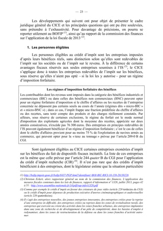 — 23 — 
Les développements qui suivent ont pour objet de présenter le cadre 
juridique général du CICE et les principales questions qui ont pu être soulevées, 
sans prétendre à l’exhaustivité. Pour davantage de précisions, on pourra se 
reporter utilement au BOFIP (1), ainsi qu’au rapport de la commission des finances 
sur l’application de la loi fiscale de 2013 (2). 
1. Les personnes éligibles 
Les personnes éligibles au crédit d’impôt sont les entreprises imposées 
d’après leurs bénéfices réels, sans distinction selon qu’elles sont redevables de 
l’impôt sur les sociétés ou de l’impôt sur le revenu. À la différence de certains 
avantages fiscaux réservés aux seules entreprises soumises à l’IS (3), le CICE 
s’applique donc à toutes les entreprises redevables de l’impôt sur les bénéfices, 
sous réserve qu’elles n’aient pas opté – si la loi les y autorise – pour un régime 
d’imposition forfaitaire. 
Les régimes d’imposition forfaitaire des bénéfices 
Les contribuables dont les revenus sont imposés dans la catégorie des bénéfices industriels et 
commerciaux (BIC) ou dans celles des bénéfices non commerciaux (BNC) peuvent opter 
pour un régime forfaitaire d’imposition si le chiffre d’affaires ou les recettes de l’entreprise 
concernée ne dépassent pas certains seuils au cours de l’année (régimes dits « micro-BIC » 
et « micro-BNC ») ; dans ce cas, l’impôt frappe une fraction prédéfinie du chiffre d’affaires 
ou des recettes, sans tenir compte des produits et des charges réellement constatés. Par 
ailleurs, sous réserve de certaines exclusions, le régime du forfait est le mode normal 
d'imposition des exploitants agricoles dont la moyenne des recettes, appréciée sur deux 
années consécutives, n'excède pas 76 300 euros. Des entreprises en principes redevables de 
l’IS peuvent également bénéficier d’un régime d’imposition forfaitaire ; c’est le cas de celles 
dont le chiffre d'affaires provient pour au moins 75 % de l'exploitation de navires armés au 
commerce, qui peuvent opter pour la « taxe au tonnage » prévue par l’article 209-0 B du 
CGI. 
Sont également éligibles au CICE certaines entreprises exonérées d’impôt 
sur les bénéfices du fait de dispositifs fiscaux incitatifs. La liste de ces entreprises 
est la même que celle prévue par l’article 244 quater B du CGI pour l’application 
du crédit d’impôt recherche (CIR) (4). Il n’est pas rare que des crédits d’impôt 
bénéficient à des entreprises, dont le législateur estime que la situation particulière 
(1) http://bofip.impots.gouv.fr/bofip/8437-PGP.html?identifiant=BOI-BIC-RICI-10-150-20130226 
(2) Christian Eckert, alors rapporteur général au nom de la commission des finances, L’application des 
mesures fiscales contenues dans les lois de finances, rapport d’information n° 1328, juillet 2013, pages 42 
à 51 : http://www.assemblee-nationale.fr/14/pdf/rap-info/i1328.pdf 
(3) Comme par exemple le crédit d’impôt en faveur des créateurs de jeux vidéo (article 220 terdecies du CGI) 
ou le crédit d'impôt pour dépenses de production exécutive d'oeuvres cinématographiques et audiovisuelles 
(article 220 quaterdecies). 
(4) Il s’agit des entreprises nouvelles, des jeunes entreprises innovantes, des entreprises créées pour la reprise 
d’une entreprise en difficulté, des entreprises créées ou reprises dans les zones de revitalisation rurale, des 
entreprises qui exercent ou créent des activités dans les zones franches urbaines, des entreprises implantées 
dans une zone de recherche et de développement d’un pôle de compétitivité, dans les bassins d’emploi à 
redynamiser, dans les zones de restructuration de la défense ou dans les zones franches d’activité outre-mer. 
 