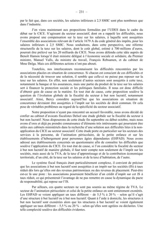 – 231 – 
par le fait que, dans ces sociétés, les salaires inférieurs à 2,5 SMIC sont plus nombreux que 
dans l’industrie. 
J’en viens maintenant aux propositions formulées par l’UDES dans le cadre du 
débat sur le CICE. S’agissant du secteur associatif, dont on a rappelé les difficultés, nous 
avons proposé une compensation sur la taxe sur les salaires, à laquelle sont assujetties 
l’ensemble des associations relevant de l’article 1679 A du code général des impôts, pour les 
salaires inférieurs à 2,5 SMIC. Nous souhaitons, dans cette perspective, une réforme 
structurelle de la taxe sur les salaires, dont le coût global, estimé à 700 millions d’euros, 
pourrait être prélevé sur les 20 milliards du CICE. Nous avons défendu cette idée auprès de 
Benoît Hamon lorsqu’il était ministre délégué à l’économie sociale et solidaire, du Premier 
ministre, Manuel Valls, du ministre du travail, François Rebsamen, et du cabinet de 
Mme Delga. Mais ces différentes actions n’ont pas abouti. 
Toutefois, nos interlocuteurs reconnaissent les difficultés rencontrées par les 
associations placées en situation de concurrence. Si chacun est conscient de ces difficultés et 
de la nécessité de trouver une solution, il semble que celle-ci ne puisse pas reposer sur la 
taxe sur les salaires. En effet, non seulement d’autres secteurs sont assujettis à cette taxe, 
notamment la banque et les assurances, mais une partie du produit de la taxe sur les salaires 
sert à financer la protection sociale et les politiques familiales. Il nous est donc difficile 
d’obtenir gain de cause en la matière. En tout état de cause, cette proposition soulève la 
question de l’évolution globale de la fiscalité du secteur à but non lucratif, notamment 
associatif. Ainsi, Bercy considère aujourd’hui que les associations en situation de 
concurrence devraient être assujetties à l’impôt sur les sociétés de droit commun. Or cela 
pose de véritables problèmes au regard de la spécificité du secteur associatif. 
Notre proposition n’ayant pas rencontré un accueil favorable, nous avons décidé de 
confier au cabinet d’avocats fiscalistes Delsol une étude globale sur la fiscalité du secteur à 
but non lucratif. Nous disposerons de cette étude fin septembre ou début octobre, mais nous 
avons d’ores et déjà pu prendre connaissance d’éléments très intéressants qui pourraient être 
utiles aux cabinets ministériels dans la recherche d’une solution aux difficultés liées à la non-application 
du CICE au secteur associatif. Cette étude porte en particulier sur les secteurs des 
services à la personne, de l’animation périscolaire, de la petite enfance et sur les 
établissements d’hébergement pour personnes âgées dépendantes (EHPAD). Nous avons 
adressé aux établissements concernés un questionnaire afin de connaître les difficultés que 
soulève l’application du CICE. En tout état de cause, si l’on considère la fiscalité du secteur 
à but non lucratif de manière globale, il faut tenir compte non seulement de l’impôt sur les 
sociétés, mais aussi de la TVA, de la taxe d’apprentissage et de la contribution économique 
territoriale, d’un côté, de la taxe sur les salaires et de la taxe d’habitation, de l’autre. 
Le système fiscal français étant particulièrement complexe, il convient de préciser 
que les associations à but non lucratif sont assujetties à un impôt sur les sociétés (IS) à taux 
réduit dès lors qu’elles ont des revenus patrimoniaux ou des revenus de placement. Peut-être 
est-ce là une piste : les associations pourraient bénéficier d’un crédit d’impôt sur cet IS à 
taux réduit, ce qui présenterait l’avantage de ne pas remettre en cause la dynamique du pacte 
de responsabilité, qui repose sur l’IS. 
Par ailleurs, ces quatre secteurs ne sont pas soumis au même régime de TVA. Le 
secteur de l’animation périscolaire et celui de la petite enfance en sont entièrement exonérés. 
Les EHPAD se voient appliquer un taux différent – de 5,5 % à 20 % – selon qu’il s’agit 
d’une structure à but lucratif ou à but non lucratif. Quant à l’aide à domicile, les structures à 
but non lucratif sont exonérées alors que les structures à but lucratif se voient également 
appliquer un taux différent – 5,5 % ou 20 % – selon qu’elles sont agréées ou déclarées. Une 
telle complexité soulève des difficultés évidentes. 
 