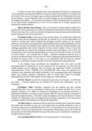 – 232 – 
L’étude en cours nous permettra donc non seulement d’évaluer les conséquences 
sur la concurrence du traitement différent réservé au secteur à but lucratif et au secteur à but 
non lucratif, mais aussi de souligner que, au-delà du relèvement de l’abattement de la taxe 
sur les salaires – qui est important, mais n’a guère d’impact sur les associations fortement 
développeuses d’emploi –, il conviendrait d’instaurer un CICE spécifique pour ces structures 
ou de faire évoluer l’abattement de la taxe sur les salaires en le rendant progressif en 
fonction de la masse salariale. 
Mme Christine Pires Beaune. Vous avez brossé un tableau plutôt sombre de la 
situation du secteur associatif, qui souffrirait notamment d’une distorsion fiscale importante. 
Pouvez-vous nous dire si celle-ci a entraîné la disparition d’associations oeuvrant notamment 
dans le secteur des services à la personne ? 
M. Hugues Vidor. Si des associations ont bien disparu, il est difficile de déterminer 
l’origine exacte de leur disparition. D’une part, le contexte est, je l’ai dit, défavorable à ce 
secteur et, d’autre part, celui-ci dépend des politiques sociales menées par les conseils 
généraux. Ces derniers, qui assument des responsabilités de plus en plus importantes à la fois 
en matière de revenu de solidarité active (RSA) et d’aide à domicile, doivent procéder à des 
arbitrages quotidiens dont l’aide à domicile est très souvent victime. Certes, il existe des 
conseils généraux qui mènent des politiques sociales assez développées, mais l’APA, par 
exemple, peut varier, selon les départements, de 17 euros à 24 euros de l’heure. Là où l’aide 
est moins élevée – par exemple dans le Midi –, certaines associations peuvent ainsi se 
retrouver en déficit de deux ou trois euros de l’heure. Auparavant, elles pouvaient bénéficier 
de fonds de réserve, mais ce n’est plus le cas aujourd’hui. Dès lors que les mesures 
drastiques s’accumulent, certaines structures sont donc condamnées et doivent fermer. 
À une époque, nous consolidions les liquidations, mais cela avait un effet 
dévastateur pour les employeurs et sur les relations avec les financeurs. En 2012, plus de 
10 000 emplois ont été supprimés dans les réseaux que représente l’UDES, c’est-à-dire 
Adessadomicile, l’UNA, l’ADMR et la FNAAFP-CSF. Pour éviter de stigmatiser les 
structures, nous cherchons donc plutôt, désormais, à les accompagner dans leurs démarches 
auprès des conseils généraux. Néanmoins, dans le réseau dans lequel je travaille, 
Adessadomicile, plus de 1 000 emplois ont été supprimés l’année dernière. 
M. Éric Alauzet. La perte de compétitivité que vous avez évoquée – les 0,45 euro 
par heure – s’est-elle traduite par un transfert de l’activité des associations vers les 
entreprises ? 
M. Hugues Vidor. Certaines structures ont été reprises par des sociétés 
commerciales parce que les associations n’étaient plus en mesure de faire face à leurs 
dépenses. Pourtant, je le répète, les besoins se développent et la structure associative a 
parfaitement répondu à ces enjeux jusqu’à présent. Mais les conseils généraux raisonnent à 
partir d’enveloppes fermées, c’est-à-dire à partir de budgets et non plus de besoins. On peut 
d’ailleurs le comprendre, mais ces budgets doivent être plus importants si l’on veut que les 
politiques sociales soient adaptées aux besoins des populations. 
M. Marc Goua. Je souhaiterais dire un mot de la situation, qui n’a pas été évoquée, 
des ateliers qui travaillent en tant que sous-traitants pour de grandes entreprises et qui se 
retrouvent, parce qu’ils ne bénéficient pas du CICE, en concurrence avec le secteur privé, si 
je puis dire. C’est le cas notamment de la sous-traitance électronique, qui est, de ce fait, de 
plus en plus souvent délocalisée dans les pays à bas coût, ce qui se traduit par la suppression 
d’emplois dans ce secteur. 
M. le président Olivier Carré. Je vous remercie pour vos interventions. 
 
