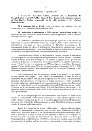 – 233 – 
Audition du 11 septembre 2014 
À 9 heures 40 : M. Lamine Gharbi, président de la Fédération de 
l’hospitalisation privée (FHP), Mme Élisabeth Tomé-Gertheinrichs, déléguée générale, 
et Mme Béatrice Noellec, responsable de la veille sociétale et des relations 
institutionnelles 
M. le président Olivier Carré. Nous poursuivons nos auditions avec les 
représentants de la Fédération de l’hospitalisation privée. 
M. Lamine Gharbi, président de la Fédération de l’hospitalisation privée. Les 
problèmes que nous rencontrons, sont relativement simples à appréhender, mais ils sont sans 
doute plus difficiles à régler. 
La Fédération de l’hospitalisation privée regroupe aujourd’hui 1 100 cliniques et 
hôpitaux privés, contre 2 000 établissements il y a vingt ans. Notre secteur a donc subi une 
restructuration importante, en raison notamment de difficultés économiques et de 
regroupements forcés. En effet, à la différence de l’hospitalisation publique, nous vivons 
sous une contrainte économique : en cas de difficultés, la situation se règle devant le tribunal 
de commerce, et non par une dotation complémentaire issue de la solidarité. 
Les établissements affiliés à la FHP prennent en charge 8,5 millions de patients par 
an et participent à l’accueil des urgences et des personnes en situation précaire. Le territoire 
national bénéficie ainsi d’un maillage de 130 services d’urgence privés, qui accueille 
2,3 millions de patients. L’hospitalisation privée représente 25 % des capacités hospitalières, 
assure 34 % de l’activité et ne consomme que 17 % des dépenses hospitalières d’assurance 
maladie. J’ajoute qu’elle réalise 55 % des interventions chirurgicales et près de 70 % de la 
chirurgie ambulatoire, dont on s’aperçoit aujourd’hui qu’elle est vecteur d’économies, ce que 
nous savons depuis des années. 
Nos établissements sont des entreprises privées à but lucratif, ce qui signifie 
qu’elles rendent des comptes à leurs conseils d’administration, à leurs associés et 
actionnaires. Or, aujourd’hui, 30 % des cliniques privées sont déficitaires. Elles doivent donc 
faire appel à leurs actionnaires et, lorsque ceux-ci ne peuvent plus ou ne veulent plus rétablir 
les comptes, elles sont contraintes de fermer ou de participer à un regroupement. Dans un tel 
contexte, le crédit d’impôt pour la compétitivité et l’emploi (CICE) représente une bouffée 
d’oxygène qui devrait permettre aux cliniques de rétablir l’équilibre de leurs comptes et de 
poursuivre leurs investissements afin d’offrir à leurs patients la qualité et la sécurité des 
soins qu’ils attendent. 
En tant qu’entreprises privées, nos établissements sont assujettis à l’impôt sur les 
sociétés et à l’ancienne taxe professionnelle, mais aussi à la taxe d’apprentissage et à la taxe 
sur les salaires. En outre, bien que les uns et les autres appartiennent au monde de la santé, 
qui est un bien collectif, les établissements privés paient 600 millions d’euros de charges 
sociales de plus que les hôpitaux publics. 
Toutes les entreprises du secteur médico-social – industrie pharmaceutique, 
médecins ou établissements d’hébergement pour personnes âgées dépendantes (EHPAD) à 
but lucratif – bénéficient du CICE. C’est également le cas des hôpitaux et cliniques privés, 
mais le ministère de la santé a décidé de nous reprendre le bénéfice de ce dispositif en 
baissant nos tarifs – à hauteur de deux huitièmes du CICE cette année –, au motif que 
l’hôpital public ne peut bénéficier du CICE ! Nous tenons à notre statut privé, qui nous offre 
une autonomie de gestion, mais on ne peut pas nous considérer comme des entreprises 
 