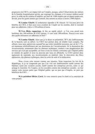 – 236 – 
progressive du CICE a un impact réel sur l’emploi, puisque, selon l’observatoire des métiers 
de la branche hospitalisation privée, qui regroupe les cliniques et le secteur médico-social 
privé, le solde net de création d’emplois, qui était de 3 000 emplois par an depuis quatre ans, 
devrait, pour les quatre années qui viennent, être ramené au mieux à moins 2 000 emplois. 
M. Lamine Gharbi. Je souhaiterais répondre à M. Alauzet. Si l’on nous prive du 
bénéfice du CICE, il faut aussi nous exonérer de l’impôt sur les sociétés, dont le montant 
pour nos adhérents s’élève à 150 millions d’euros. 
M. Yves Blein, rapporteur. Je fais un rapide calcul : si l’on vous prend trois 
huitièmes des 160 millions de CICE perçus, il vous reste 100 millions. Pouvez-vous nous 
dire quelle utilisation vos adhérents en font ? 
M. Lamine Gharbi. Ainsi que je le disais en préambule, 30 % des établissements 
de la branche sont en déficit. Le CICE leur permet donc de rétablir leurs comptes. Par 
ailleurs, nous nous apercevons aujourd’hui que notre rentabilité moyenne, qui est de 1,7 %, 
est maintenue artificiellement par une diminution de l’investissement. Or la diminution des 
investissements, notamment dans les plateaux techniques, conduit à une paupérisation des 
services qui n’est pas acceptable, car nous avons les mêmes contraintes que l’hôpital public 
en matière de qualité et nous ne pouvons pas nous en affranchir. Le CICE permet donc 
également de reprendre nos investissements en matériel, dans la rénovation des blocs 
opératoires, des plateaux techniques, dans les soins de suite et la rééducation. 
Nous vivons cette mesure comme une injustice. Nous respectons les lois de la 
République, et je ne comprends pas que l’on voie nos établissements tantôt comme des 
hôpitaux ayant une vocation sociale, tantôt comme des entreprises privées, selon ce qui 
arrange le ministère. En l’espèce, on les considère comme des entreprises sociales : on leur 
impose cette mesure parce que l’hôpital public, qui ne paie pas d’impôts, ne peut pas 
bénéficier du CICE… 
M. le président Olivier Carré. Je vous remercie pour la clarté et la concision de 
votre propos. 
 