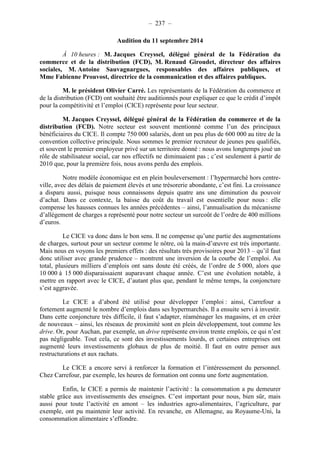 – 237 – 
Audition du 11 septembre 2014 
À 10 heures : M. Jacques Creyssel, délégué général de la Fédération du 
commerce et de la distribution (FCD), M. Renaud Giroudet, directeur des affaires 
sociales, M. Antoine Sauvagnargues, responsables des affaires publiques, et 
Mme Fabienne Prouvost, directrice de la communication et des affaires publiques. 
M. le président Olivier Carré. Les représentants de la Fédération du commerce et 
de la distribution (FCD) ont souhaité être auditionnés pour expliquer ce que le crédit d’impôt 
pour la compétitivité et l’emploi (CICE) représente pour leur secteur. 
M. Jacques Creyssel, délégué général de la Fédération du commerce et de la 
distribution (FCD). Notre secteur est souvent mentionné comme l’un des principaux 
bénéficiaires du CICE. Il compte 750 000 salariés, dont un peu plus de 600 000 au titre de la 
convention collective principale. Nous sommes le premier recruteur de jeunes peu qualifiés, 
et souvent le premier employeur privé sur un territoire donné : nous avons longtemps joué un 
rôle de stabilisateur social, car nos effectifs ne diminuaient pas ; c’est seulement à partir de 
2010 que, pour la première fois, nous avons perdu des emplois. 
Notre modèle économique est en plein bouleversement : l’hypermarché hors centre-ville, 
avec des délais de paiement élevés et une trésorerie abondante, c’est fini. La croissance 
a disparu aussi, puisque nous connaissons depuis quatre ans une diminution du pouvoir 
d’achat. Dans ce contexte, la baisse du coût du travail est essentielle pour nous : elle 
compense les hausses connues les années précédentes – ainsi, l’annualisation du mécanisme 
d’allègement de charges a représenté pour notre secteur un surcoût de l’ordre de 400 millions 
d’euros. 
Le CICE va donc dans le bon sens. Il ne compense qu’une partie des augmentations 
de charges, surtout pour un secteur comme le nôtre, où la main-d’oeuvre est très importante. 
Mais nous en voyons les premiers effets : des résultats très provisoires pour 2013 – qu’il faut 
donc utiliser avec grande prudence – montrent une inversion de la courbe de l’emploi. Au 
total, plusieurs milliers d’emplois ont sans doute été créés, de l’ordre de 5 000, alors que 
10 000 à 15 000 disparaissaient auparavant chaque année. C’est une évolution notable, à 
mettre en rapport avec le CICE, d’autant plus que, pendant le même temps, la conjoncture 
s’est aggravée. 
Le CICE a d’abord été utilisé pour développer l’emploi : ainsi, Carrefour a 
fortement augmenté le nombre d’emplois dans ses hypermarchés. Il a ensuite servi à investir. 
Dans cette conjoncture très difficile, il faut s’adapter, réaménager les magasins, et en créer 
de nouveaux – ainsi, les réseaux de proximité sont en plein développement, tout comme les 
drive. Or, pour Auchan, par exemple, un drive représente environ trente emplois, ce qui n’est 
pas négligeable. Tout cela, ce sont des investissements lourds, et certaines entreprises ont 
augmenté leurs investissements globaux de plus de moitié. Il faut en outre penser aux 
restructurations et aux rachats. 
Le CICE a encore servi à renforcer la formation et l’intéressement du personnel. 
Chez Carrefour, par exemple, les heures de formation ont connu une forte augmentation. 
Enfin, le CICE a permis de maintenir l’activité : la consommation a pu demeurer 
stable grâce aux investissements des enseignes. C’est important pour nous, bien sûr, mais 
aussi pour toute l’activité en amont – les industries agro-alimentaires, l’agriculture, par 
exemple, ont pu maintenir leur activité. En revanche, en Allemagne, au Royaume-Uni, la 
consommation alimentaire s’effondre. 
 