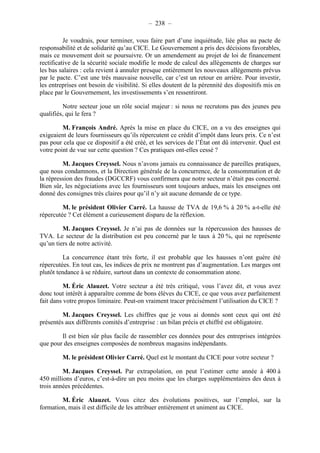 – 238 – 
Je voudrais, pour terminer, vous faire part d’une inquiétude, liée plus au pacte de 
responsabilité et de solidarité qu’au CICE. Le Gouvernement a pris des décisions favorables, 
mais ce mouvement doit se poursuivre. Or un amendement au projet de loi de financement 
rectificative de la sécurité sociale modifie le mode de calcul des allègements de charges sur 
les bas salaires : cela revient à annuler presque entièrement les nouveaux allègements prévus 
par le pacte. C’est une très mauvaise nouvelle, car c’est un retour en arrière. Pour investir, 
les entreprises ont besoin de visibilité. Si elles doutent de la pérennité des dispositifs mis en 
place par le Gouvernement, les investissements s’en ressentiront. 
Notre secteur joue un rôle social majeur : si nous ne recrutons pas des jeunes peu 
qualifiés, qui le fera ? 
M. François André. Après la mise en place du CICE, on a vu des enseignes qui 
exigeaient de leurs fournisseurs qu’ils répercutent ce crédit d’impôt dans leurs prix. Ce n’est 
pas pour cela que ce dispositif a été créé, et les services de l’État ont dû intervenir. Quel est 
votre point de vue sur cette question ? Ces pratiques ont-elles cessé ? 
M. Jacques Creyssel. Nous n’avons jamais eu connaissance de pareilles pratiques, 
que nous condamnons, et la Direction générale de la concurrence, de la consommation et de 
la répression des fraudes (DGCCRF) vous confirmera que notre secteur n’était pas concerné. 
Bien sûr, les négociations avec les fournisseurs sont toujours ardues, mais les enseignes ont 
donné des consignes très claires pour qu’il n’y ait aucune demande de ce type. 
M. le président Olivier Carré. La hausse de TVA de 19,6 % à 20 % a-t-elle été 
répercutée ? Cet élément a curieusement disparu de la réflexion. 
M. Jacques Creyssel. Je n’ai pas de données sur la répercussion des hausses de 
TVA. Le secteur de la distribution est peu concerné par le taux à 20 %, qui ne représente 
qu’un tiers de notre activité. 
La concurrence étant très forte, il est probable que les hausses n’ont guère été 
répercutées. En tout cas, les indices de prix ne montrent pas d’augmentation. Les marges ont 
plutôt tendance à se réduire, surtout dans un contexte de consommation atone. 
M. Éric Alauzet. Votre secteur a été très critiqué, vous l’avez dit, et vous avez 
donc tout intérêt à apparaître comme de bons élèves du CICE, ce que vous avez parfaitement 
fait dans votre propos liminaire. Peut-on vraiment tracer précisément l’utilisation du CICE ? 
M. Jacques Creyssel. Les chiffres que je vous ai donnés sont ceux qui ont été 
présentés aux différents comités d’entreprise : un bilan précis et chiffré est obligatoire. 
Il est bien sûr plus facile de rassembler ces données pour des entreprises intégrées 
que pour des enseignes composées de nombreux magasins indépendants. 
M. le président Olivier Carré. Quel est le montant du CICE pour votre secteur ? 
M. Jacques Creyssel. Par extrapolation, on peut l’estimer cette année à 400 à 
450 millions d’euros, c’est-à-dire un peu moins que les charges supplémentaires des deux à 
trois années précédentes. 
M. Éric Alauzet. Vous citez des évolutions positives, sur l’emploi, sur la 
formation, mais il est difficile de les attribuer entièrement et uniment au CICE. 
 
