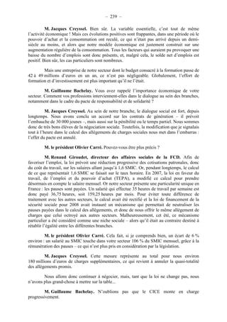 – 239 – 
M. Jacques Creyssel. Bien sûr. La variable essentielle, c’est tout de même 
l’activité économique ! Mais ces évolutions positives sont frappantes, dans une période où le 
pouvoir d’achat et la consommation ont reculé, ce qui n’était pas arrivé depuis un demi-siècle 
au moins, et alors que notre modèle économique est justement construit sur une 
augmentation régulière de la consommation. Tous les facteurs qui auraient pu provoquer une 
baisse du nombre d’emplois sont donc présents, et, malgré cela, le solde net d’emplois est 
positif. Bien sûr, les cas particuliers sont nombreux. 
Mais une entreprise de notre secteur dont le budget consacré à la formation passe de 
42 à 49 millions d’euros en un an, ce n’est pas négligeable. Globalement, l’effort de 
formation et d’investissement est plus important qu’il ne l’était. 
M. Guillaume Bachelay. Vous avez rappelé l’importance économique de votre 
secteur. Comment vos professions interviennent-elles dans le dialogue au sein des branches, 
notamment dans le cadre du pacte de responsabilité et de solidarité ? 
M. Jacques Creyssel. Au sein de notre branche, le dialogue social est fort, depuis 
longtemps. Nous avons conclu un accord sur les contrats de génération – il prévoit 
l’embauche de 30 000 jeunes –, mais aussi sur la pénibilité ou le temps partiel. Nous sommes 
donc de très bons élèves de la négociation sociale. Toutefois, la modification que je signalais 
tout à l’heure dans le calcul des allègements de charges sociales nous met dans l’embarras : 
l’effet du pacte est annulé. 
M. le président Olivier Carré. Pouvez-vous être plus précis ? 
M. Renaud Giroudet, directeur des affaires sociales de la FCD. Afin de 
favoriser l’emploi, la loi prévoit une réduction progressive des cotisations patronales, donc 
du coût du travail, sur les salaires allant jusqu’à 1,6 SMIC. Or, pendant longtemps, le calcul 
de ce que représentait 1,6 SMIC se faisait sur le taux horaire. En 2007, la loi en faveur du 
travail, de l’emploi et du pouvoir d’achat (TEPA), a modifié ce calcul pour prendre 
désormais en compte le salaire mensuel. Or notre secteur présente une particularité unique en 
France : les pauses sont payées. Un salarié qui effectue 35 heures de travail par semaine est 
donc payé 36,75 heures, soit 159,25 heures par mois. Pour éviter toute différence de 
traitement avec les autres secteurs, le calcul avait été rectifié et la loi de financement de la 
sécurité sociale pour 2008 avait instauré un mécanisme qui permettait de neutraliser les 
pauses payées dans le calcul des allègements, et donc de nous offrir le même allègement de 
charges que celui octroyé aux autres secteurs. Malheureusement, cet été, ce mécanisme 
particulier a été considéré comme une niche sociale – alors qu’il était au contraire destiné à 
rétablir l’égalité entre les différentes branches. 
M. le président Olivier Carré. Cela fait, si je comprends bien, un écart de 6 % 
environ : un salarié au SMIC touche dans votre secteur 106 % du SMIC mensuel, grâce à la 
rémunération des pauses – ce qui n’est plus pris en considération par la législation. 
M. Jacques Creyssel. Cette mesure représente au total pour nous environ 
180 millions d’euros de charges supplémentaires, ce qui revient à annuler la quasi-totalité 
des allègements promis. 
Nous allons donc continuer à négocier, mais, tant que la loi ne change pas, nous 
n’avons plus grand-chose à mettre sur la table... 
M. Guillaume Bachelay. N’oublions pas que le CICE monte en charge 
progressivement. 
 