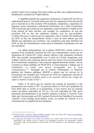 — 24 — 
justifie l’octroi d’un avantage fiscal alors même qu’elles sont, temporairement ou 
durablement, exonérées de l’impôt afférent. 
L’éligibilité partielle des organismes mentionnés à l’article 207 du CGI est 
explicitement prévue. Cet article dresse une liste des organismes à but non lucratif 
qui se trouvent de ce fait exonérés d’IS (syndicats, coopératives, organismes de 
logement social, associations, collectivités territoriales, etc.). Mais l’exonération 
d’IS n’exclut pas que certains de ces organismes, soient assujettis à l’impôt au titre 
d’une fraction de leurs activités ; par exemple, les coopératives ne sont pas 
exonérées d’IS au titre des opérations réalisées avec les non-sociétaires. 
L’article 244 quater C prévoit que les organismes cités à l’article 207 bénéficient 
du CICE au titre des rémunérations versées à ceux de leurs salariés qui sont 
affectés aux opérations non exonérées ; une coopérative peut donc bénéficier du 
CICE au titre des rémunérations versées pour la réalisation d’opérations avec des 
non-sociétaires. 
Les débats parlementaires sur le dernier PLFR 2012 avaient soulevé la 
question d’une éventuelle extension du CICE aux rémunérations versées par les 
organismes de l’article 207 à leurs salariés affectés à des opérations exonérées 
d’IS. Une possible incompatibilité avec le droit de l’Union européenne avait 
conduit à inscrire cette extension dans le code sous réserve d’un accord préalable 
de la Commission européenne. Cette extension apparaît désormais écartée : lors de 
l’examen en séance publique du PLFR 2014, le Gouvernement a indiqué que la 
Commission « a estimé cette mesure incompatible avec le droit 
communautaire » (1). Interrogée par la mission d’information, la Direction 
générale des finances publiques (DGFiP) a précisé que les services de la 
Commission ont considéré que l’extension du CICE aux organismes relevant de 
l’article 207 « poserait problème quant à son caractère sélectif sous l’angle des 
règles en matière d’aides d’État ». 
Enfin, il est prévu que les associés des sociétés de personnes et des 
groupements non soumis à l’IS (2) ne puissent utiliser le CICE qu’à proportion de 
leurs droits dans la société ou le groupement, et sous réserve que ces associés 
soient eux-mêmes redevables de l’IS ou, s’ils sont redevables de l’IR, qu’ils 
participent personnellement et de manière continue et directe à l’activité. Cette 
règle, qui n’est pas propre au CICE, permet d’éviter de faire bénéficier les associés 
« passifs » d’un avantage fiscal destiné, in fine, au soutien de l’activité et à la 
restauration de la compétitivité des entreprises. 
(1) Christian Eckert, secrétaire d’État au Budget, troisième séance du 24 juin 2014 : http://www.assemblee-nationale. 
fr/14/cri/2013-2014/20140247.asp#P261957 
(2) Il s’agit, plus précisément, des sociétés de personnes, des sociétés créées de fait, des sociétés civiles 
immobilières, des sociétés civiles de moyens, des groupements forestiers, des groupements d’intérêt 
économique (GIE), des groupements d’intérêt public, des GIE européens et des groupements syndicaux 
forestiers. 
 