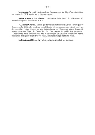 – 240 – 
M. Jacques Creyssel. La demande du Gouvernement est bien d’une négociation 
sur le pacte. Le CICE n’entre pas en ligne de compte. 
Mme Christine Pires Beaune. Pouvez-vous nous parler de l’évolution des 
dividendes depuis la création du CICE ? 
M. Jacques Creyssel. En tant que fédération professionnelle, nous n’avons pas de 
données sur les dividendes versés par nos adhérents, qui sont au demeurant très divers : il y a 
des entreprises cotées, d’autres qui sont indépendantes, etc. Dans notre secteur, le taux de 
marge global est faible, de l’ordre de 1 %. Vous pouvez le vérifier très facilement : 
l’Observatoire de la formation des prix et des marges des produits alimentaires permet 
maintenant de disposer de chiffres très précis, comme les marges nettes par rayon. 
M. le président Olivier Carré. Merci d’avoir répondu à nos questions. 
 
