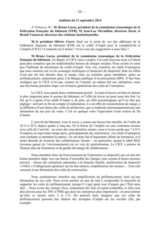 – 241 – 
Audition du 11 septembre 2014 
À 10 heures 30 : M. Bruno Lucas, président de la commission économique de la 
Fédération française du bâtiment (FFB), M. Jean-Luc Mermillon, directeur fiscal, et 
Benoît Vanstavel, directeur des relations institutionnelles 
M. le président Olivier Carré. Quel est le point de vue des adhérents de la 
Fédération française du bâtiment (FFB) sur le crédit d’impôt pour la compétitivité et 
l’emploi (CICE) ? Comment est-il utilisé ? Avez-vous des suggestions à nous faire ? 
M. Bruno Lucas, président de la commission économique de la Fédération 
française du bâtiment. Au départ, le CICE nous a surpris. Cet outil nouveau nous a d’abord 
paru plus complexe que les traditionnelles baisses de charges sociales. Nous avions en outre 
peu l’habitude du mécanisme du crédit d’impôt. Très vite, toutefois, les chefs d’entreprise 
que nous sommes ont vu les avantages techniques et financiers du dispositif, dont les effets 
n’ont pas été très décalés dans le temps, mais au contraire quasi immédiats, grâce au 
préfinancement, notamment grâce à la Banque publique d’investissement (BPI). Il faut bien 
souligner que le CICE n’est pas, comme on l’entend, un cadeau fait aux entreprises, mais 
une très bonne première étape vers la baisse généralisée des coûts de l’entreprise. 
Le CICE nous paraît donc extrêmement positif : la main-d’oeuvre est bien le facteur 
le plus important pour le secteur du bâtiment, et l’effet de levier est pour nous très fort. Le 
fait qu’il s’agisse d’un crédit d’impôt a, de plus, un effet psychologique qu’il ne faut pas 
négliger : arrivant en fin de compte d’exploitation, il a un effet de reconstitution de marge, à 
la différence d’une baisse des coûts de production, qui se traduirait automatiquement pas une 
diminution de nos prix de vente. C’est en quelque sorte l’équivalent d’une remise de fin 
d’année. 
L’activité du bâtiment, vous le savez, a connu une baisse très sensible, de l’ordre de 
16 % à 20 % depuis quatre à cinq ans. Or la baisse de l’emploi est sans commune mesure 
avec celle de l’activité : au cours des cinq dernières années, nous n’avons perdu que 7 à 8 % 
d’emplois en équivalent temps plein, principalement des intérimaires. Les chefs d’entreprise 
sont confiants et attendent la reprise ; ils ont donc fait d’importants efforts de formation, et il 
serait absurde de licencier des collaborateurs formés – en particulier, quand le label RGE 
(reconnu garant de l’environnement) est en voie de généralisation. Le CICE a permis de 
financer plus de formations et de garder davantage de collaborateurs. 
Nous attendons donc du Gouvernement qu’il pérennise ce dispositif, qui est une très 
bonne première étape vers une baisse d’ensemble des charges, tout comme d’autres mesures 
prévues – baisse des cotisations patronales à la branche famille, amélioration du dispositif 
« Fillon » d’allègements généraux sur les bas salaires, simplification des normes… Tout cela 
concourt à une diminution des coûts de construction. 
Nous souhaiterions toutefois une simplification du préfinancement, ainsi qu’une 
diminution de son coût. Nous avons parfois un peu de mal à comprendre la nécessité de 
supporter les coûts de préfinancement, puisqu’il s’agit après tout d’argent que l’État nous 
doit… Nous avons des charges fixes, notamment des frais d’expert-comptable, et elles sont 
plus élevées pour les TPE et PME que pour les entreprises plus importantes : on peut estimer 
qu’elles se situent entre 2 et 3 %. On pourrait donc imaginer que ces coûts de 
préfinancement puissent être déduits des acomptes d’impôt sur les sociétés (IS), par 
exemple. 
 