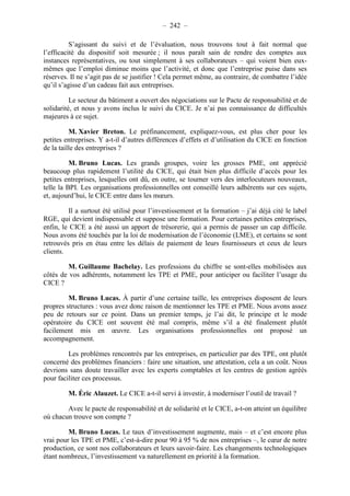 – 242 – 
S’agissant du suivi et de l’évaluation, nous trouvons tout à fait normal que 
l’efficacité du dispositif soit mesurée ; il nous paraît sain de rendre des comptes aux 
instances représentatives, ou tout simplement à ses collaborateurs – qui voient bien eux-mêmes 
que l’emploi diminue moins que l’activité, et donc que l’entreprise puise dans ses 
réserves. Il ne s’agit pas de se justifier ! Cela permet même, au contraire, de combattre l’idée 
qu’il s’agisse d’un cadeau fait aux entreprises. 
Le secteur du bâtiment a ouvert des négociations sur le Pacte de responsabilité et de 
solidarité, et nous y avons inclus le suivi du CICE. Je n’ai pas connaissance de difficultés 
majeures à ce sujet. 
M. Xavier Breton. Le préfinancement, expliquez-vous, est plus cher pour les 
petites entreprises. Y a-t-il d’autres différences d’effets et d’utilisation du CICE en fonction 
de la taille des entreprises ? 
M. Bruno Lucas. Les grands groupes, voire les grosses PME, ont apprécié 
beaucoup plus rapidement l’utilité du CICE, qui était bien plus difficile d’accès pour les 
petites entreprises, lesquelles ont dû, en outre, se tourner vers des interlocuteurs nouveaux, 
telle la BPI. Les organisations professionnelles ont conseillé leurs adhérents sur ces sujets, 
et, aujourd’hui, le CICE entre dans les moeurs. 
Il a surtout été utilisé pour l’investissement et la formation – j’ai déjà cité le label 
RGE, qui devient indispensable et suppose une formation. Pour certaines petites entreprises, 
enfin, le CICE a été aussi un apport de trésorerie, qui a permis de passer un cap difficile. 
Nous avons été touchés par la loi de modernisation de l’économie (LME), et certains se sont 
retrouvés pris en étau entre les délais de paiement de leurs fournisseurs et ceux de leurs 
clients. 
M. Guillaume Bachelay. Les professions du chiffre se sont-elles mobilisées aux 
côtés de vos adhérents, notamment les TPE et PME, pour anticiper ou faciliter l’usage du 
CICE ? 
M. Bruno Lucas. À partir d’une certaine taille, les entreprises disposent de leurs 
propres structures : vous avez donc raison de mentionner les TPE et PME. Nous avons assez 
peu de retours sur ce point. Dans un premier temps, je l’ai dit, le principe et le mode 
opératoire du CICE ont souvent été mal compris, même s’il a été finalement plutôt 
facilement mis en oeuvre. Les organisations professionnelles ont proposé un 
accompagnement. 
Les problèmes rencontrés par les entreprises, en particulier par des TPE, ont plutôt 
concerné des problèmes financiers : faire une situation, une attestation, cela a un coût. Nous 
devrions sans doute travailler avec les experts comptables et les centres de gestion agréés 
pour faciliter ces processus. 
M. Éric Alauzet. Le CICE a-t-il servi à investir, à moderniser l’outil de travail ? 
Avec le pacte de responsabilité et de solidarité et le CICE, a-t-on atteint un équilibre 
où chacun trouve son compte ? 
M. Bruno Lucas. Le taux d’investissement augmente, mais – et c’est encore plus 
vrai pour les TPE et PME, c’est-à-dire pour 90 à 95 % de nos entreprises –, le coeur de notre 
production, ce sont nos collaborateurs et leurs savoir-faire. Les changements technologiques 
étant nombreux, l’investissement va naturellement en priorité à la formation. 
 
