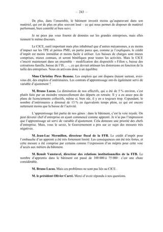 – 243 – 
De plus, dans l’ensemble, le bâtiment investit moins qu’auparavant dans son 
matériel, qui est de plus en plus souvent loué – ce qui nous permet de disposer de matériel 
performant, bien contrôlé et bien suivi. 
Je ne peux pas vous fournir de données sur les grandes entreprises, mais elles 
tiennent le même discours. 
Le CICE, outil important mais plus inhabituel que d’autres mécanismes, a eu moins 
d’impact sur les TPE et petites PME, en partie parce que, comme je l’expliquais, le crédit 
d’impôt est moins immédiat et moins facile à utiliser. Les baisses de charges sont mieux 
comprises, mieux connues, et seront bénéfiques pour toutes les activités. Mais le CICE 
s’inscrit maintenant dans un ensemble – modification des dispositifs « Fillon », baisse des 
cotisations famille, baisse de l’IS… –, ce qui devrait atténuer les distorsions en fonction de la 
taille des entreprises. Nous en arrivons donc à un équilibre. 
Mme Christine Pires Beaune. Les emplois qui ont disparu étaient surtout, avez-vous 
dit, des emplois d’intérimaires. Les contrats d’apprentissage ont-ils également servi de 
variable d’ajustement ? 
M. Bruno Lucas. La diminution de nos effectifs, qui a été de 5 % environ, s’est 
plutôt faite par un moindre renouvellement des départs en retraite. Il y a eu assez peu de 
plans de licenciements collectifs, même si, bien sûr, il y en a toujours trop. Cependant, le 
nombre d’intérimaires a diminué de 13 % en équivalents temps plein, ce qui est encore 
nettement moins que la baisse de l’activité. 
L’apprentissage fait partie de nos gènes : dans le bâtiment, c’est la voie royale. On 
peut devenir chef d’entreprise en ayant commencé comme apprenti. Je n’ai pas l’impression 
que l’apprentissage ait servi de variable d’ajustement. Cela demeure une priorité des chefs 
d’entreprise. Mais, vous le savez, le Gouvernement a pris sur ce sujet des mesures très 
négatives. 
M. Jean-Luc Mermillon, directeur fiscal de la FFB. Le crédit d’impôt pour 
l’embauche d’un apprenti a été très fortement limité. Les conséquences ont été très fortes, et 
cette mesure a été comprise par certains comme l’expression d’un mépris pour cette voie 
d’accès aux métiers du bâtiment. 
M. Benoît Vanstavel, directeur des relations institutionnelles de la FFB. Le 
nombre d’apprentis dans le bâtiment est passé de 100 000 à 75 000 : c’est une chute 
considérable. 
M. Bruno Lucas. Mais ces problèmes ne sont pas liés au CICE. 
M. le président Olivier Carré. Merci d’avoir répondu à nos questions. 
 