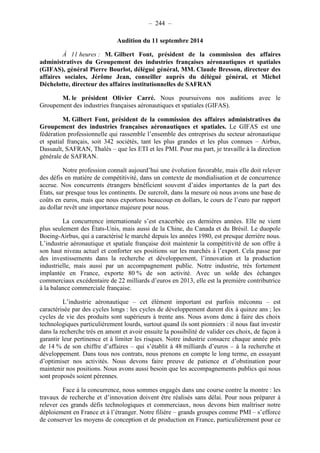 – 244 – 
Audition du 11 septembre 2014 
À 11 heures : M. Gilbert Font, président de la commission des affaires 
administratives du Groupement des industries françaises aéronautiques et spatiales 
(GIFAS), général Pierre Bourlot, délégué général, MM. Claude Bresson, directeur des 
affaires sociales, Jérôme Jean, conseiller auprès du délégué général, et Michel 
Déchelotte, directeur des affaires institutionnelles de SAFRAN 
M. le président Olivier Carré. Nous poursuivons nos auditions avec le 
Groupement des industries françaises aéronautiques et spatiales (GIFAS). 
M. Gilbert Font, président de la commission des affaires administratives du 
Groupement des industries françaises aéronautiques et spatiales. Le GIFAS est une 
fédération professionnelle qui rassemble l’ensemble des entreprises du secteur aéronautique 
et spatial français, soit 342 sociétés, tant les plus grandes et les plus connues – Airbus, 
Dassault, SAFRAN, Thalès – que les ETI et les PMI. Pour ma part, je travaille à la direction 
générale de SAFRAN. 
Notre profession connaît aujourd’hui une évolution favorable, mais elle doit relever 
des défis en matière de compétitivité, dans un contexte de mondialisation et de concurrence 
accrue. Nos concurrents étrangers bénéficient souvent d’aides importantes de la part des 
États, sur presque tous les continents. De surcroît, dans la mesure où nous avons une base de 
coûts en euros, mais que nous exportons beaucoup en dollars, le cours de l’euro par rapport 
au dollar revêt une importance majeure pour nous. 
La concurrence internationale s’est exacerbée ces dernières années. Elle ne vient 
plus seulement des États-Unis, mais aussi de la Chine, du Canada et du Brésil. Le duopole 
Boeing-Airbus, qui a caractérisé le marché depuis les années 1980, est presque derrière nous. 
L’industrie aéronautique et spatiale française doit maintenir la compétitivité de son offre à 
son haut niveau actuel et conforter ses positions sur les marchés à l’export. Cela passe par 
des investissements dans la recherche et développement, l’innovation et la production 
industrielle, mais aussi par un accompagnement public. Notre industrie, très fortement 
implantée en France, exporte 80 % de son activité. Avec un solde des échanges 
commerciaux excédentaire de 22 milliards d’euros en 2013, elle est la première contributrice 
à la balance commerciale française. 
L’industrie aéronautique – cet élément important est parfois méconnu – est 
caractérisée par des cycles longs : les cycles de développement durent dix à quinze ans ; les 
cycles de vie des produits sont supérieurs à trente ans. Nous avons donc à faire des choix 
technologiques particulièrement lourds, surtout quand ils sont pionniers : il nous faut investir 
dans la recherche très en amont et avoir ensuite la possibilité de valider ces choix, de façon à 
garantir leur pertinence et à limiter les risques. Notre industrie consacre chaque année près 
de 14 % de son chiffre d’affaires – qui s’établit à 48 milliards d’euros – à la recherche et 
développement. Dans tous nos contrats, nous prenons en compte le long terme, en essayant 
d’optimiser nos activités. Nous devons faire preuve de patience et d’obstination pour 
maintenir nos positions. Nous avons aussi besoin que les accompagnements publics qui nous 
sont proposés soient pérennes. 
Face à la concurrence, nous sommes engagés dans une course contre la montre : les 
travaux de recherche et d’innovation doivent être réalisés sans délai. Pour nous préparer à 
relever ces grands défis technologiques et commerciaux, nous devons bien maîtriser notre 
déploiement en France et à l’étranger. Notre filière – grands groupes comme PMI – s’efforce 
de conserver les moyens de conception et de production en France, particulièrement pour ce 
 